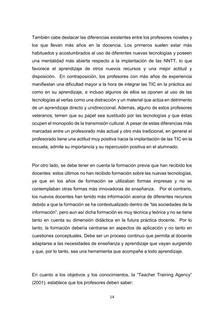 14
También cabe destacar las diferencias existentes entre los profesores noveles y
los que llevan más años en la docencia. Los primeros suelen estar más
habituados y acostumbrados al uso de diferentes nuevas tecnologías y poseen
una mentalidad más abierta respecto a la implantación de las NNTT, lo que
favorece el aprendizaje de otros nuevos recursos y una mejor actitud y
disposición. En contraposición, los profesores con más años de experiencia
manifiestan una dificultad mayor a la hora de integrar las TIC en la práctica así
como en su aprendizaje, e incluso algunos de ellos se oponen al uso de las
tecnologías al verlas como una distracción y un material que actúa en detrimento
de un aprendizaje directo y unidireccional. Además, alguno de estos profesores
veteranos, temen que su papel sea sustituido por las tecnologías y que éstas
ocupen el monopolio de la transmisión cultural. A pesar de estas diferencias más
marcadas entre un profesorado más actual y otro más tradicional, en general el
profesorado tiene una actitud muy positiva hacia la implantación de las TIC en la
escuela, admite su importancia y su repercusión positiva en el alumnado.
Por otro lado, se debe tener en cuenta la formación previa que han recibido los
docentes: estos últimos no han recibido formación sobre las nuevas tecnologías,
ya que en los años de formación se utilizaban formas impresas y no se
contemplaban otras formas más innovadoras de enseñanza. Por el contrario,
los nuevos docentes han tenido más información acerca de diferentes recursos
debido a que la formación se ha contextualizado dentro de “las sociedades de la
información”, pero aun así dicha formación es muy técnica y teórica y no se tiene
tanto en cuenta su dimensión didáctica en la futura práctica docente. Por lo
tanto, la formación debería centrarse en aspectos de aplicación y no tanto en
cuestiones conceptuales. Debe ser un proceso continuo que permita al docente
adaptarse a las necesidades de enseñanza y aprendizaje que vayan surgiendo
y que, por lo tanto, sea una herramienta que acompañe a todo aprendizaje.
En cuanto a los objetivos y los conocimientos, la “Teacher Training Agency”
(2001), establece que los profesores deben saber:
 