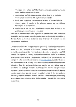 15
- Cuándo y cómo utilizar las TIC en la enseñanza de sus asignaturas, así
como también cuándo no utilizarlas
- Cómo utilizar las TICs para enseñar a toda la clase en su conjunto
- Cómo utilizar e incluir las TIC al planificar una lección
- cómo elegir y organizar los recursos de las TICs de forma adecuada
- Cómo evaluar el trabajo de los alumnos cuando se han utilizado
tecnologías de la información
- Cómo utilizar las TIC para mantenerse actualizados, compartir sus
prácticas y reducir el nivel de burocracia
Para que se puedan cumplir estos objetivos, se deben facilitar todos los medios
necesarios tanto formativos como de material, incluyendo en los colegios talleres
de tecnologías y recursos didácticos para favorecer el desarrollo de las
competencias necesarias.
Una de las herramientas para potenciar al aprendizaje y las competencias en las
NNTT son las llamadas comunidades virtuales educativas. En estas
comunidades se intercambia información entre docentes en lo relativo a las TIC,
creando un espacio de unión y colaboración donde se ponen de manifiesto
experiencias que promueven el desarrollo y utilización de estos recursos. Un
ejemplo de estas comunidades virtuales es www.edutec.es , que además posee
una revista electrónica, un blog y un servicio para promover la investigación
educativa. Otra de las herramientas que pueden ser muy útiles para la
enseñanza son los blogs, donde los alumnos pueden plasmar sus aprendizajes
y experiencias y buscar información de cualquier tema. Además también existen
revistas electrónicas que se pueden encuadrar dentro de las comunidades
virtuales y espacios como los campus virtuales, donde confluyen profesores y
alumnos y se produce un intercambio de información y aprendizajes muy positivo
para ambos.
 