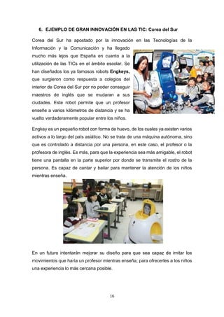 16
6. EJEMPLO DE GRAN INNOVACIÓN EN LAS TIC: Corea del Sur
Corea del Sur ha apostado por la innovación en las Tecnologías de la
Información y la Comunicación y ha llegado
mucho más lejos que España en cuanto a la
utilización de las TICs en el ámbito escolar. Se
han diseñados los ya famosos robots Engkeys,
que surgieron como respuesta a colegios del
interior de Corea del Sur por no poder conseguir
maestros de inglés que se mudaran a sus
ciudades. Este robot permite que un profesor
enseñe a varios kilómetros de distancia y se ha
vuelto verdaderamente popular entre los niños.
Engkey es un pequeño robot con forma de huevo, de los cuales ya existen varios
activos a lo largo del país asiático. No se trata de una máquina autónoma, sino
que es controlado a distancia por una persona, en este caso, el profesor o la
profesora de inglés. Es más, para que la experiencia sea más amigable, el robot
tiene una pantalla en la parte superior por donde se transmite el rostro de la
persona. Es capaz de cantar y bailar para mantener la atención de los niños
mientras enseña.
En un futuro intentarán mejorar su diseño para que sea capaz de imitar los
movimientos que haría un profesor mientras enseña, para ofrecerles a los niños
una experiencia lo más cercana posible.
 