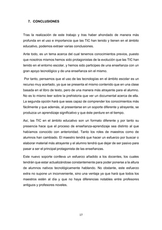 17
7. CONCLUSIONES
Tras la realización de este trabajo y tras haber ahondado de manera más
profunda en el uso e importancia que las TIC han tenido y tienen en el ámbito
educativo, podemos extraer varias conclusiones.
Ante todo, es un tema acerca del cual tenemos conocimientos previos, puesto
que nosotros mismos hemos sido protagonistas de la evolución que las TIC han
tenido en el entorno escolar, y hemos sido participes de una enseñanza con un
gran apoyo tecnológico y de una enseñanza sin el mismo.
Por tanto, pensamos que el uso de las tecnologías en el ámbito escolar es un
recurso muy acertado, ya que se presenta el mismo contenido que en una clase
basada en el libro de texto, pero de una manera más atrayente para el alumno.
No es lo mismo leer sobre la prehistoria que ver un documental acerca de ella.
La segunda opción hará que seas capaz de comprender los conocimientos más
fácilmente y que además, al presentarse en un soporte diferente y atrayente, se
produzca un aprendizaje significativo y que éste perdure en el tiempo.
Así, las TIC en el ámbito educativo son un formato diferente y por tanto su
presencia hace que el proceso de enseñanza-aprendizaje sea distinto al que
habíamos conocido con anterioridad. Tanto los roles de maestros como de
alumnos han cambiado. El maestro tendrá que hacer un esfuerzo por buscar o
elaborar material más atrayente y el alumno tendrá que dejar de ser pasivo para
pasar a ser el principal protagonista de las enseñanzas.
Este nuevo soporte conlleva un esfuerzo añadido a los docentes, los cuales
tendrán que estar actualizándose constantemente para poder ponerse a la altura
de alumnos nativos tecnológicamente hablando. No obstante, este esfuerzo
extra no supone un inconveniente, sino una ventaja ya que hará que todos los
maestros estén al día y que no haya diferencias notables entre profesores
antiguos y profesores noveles.
 