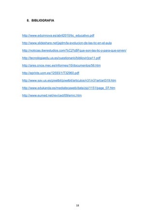 18
8. BIBLIOGRAFIA
http://www.eduinnova.es/abril2010/tic_educativo.pdf
http://www.slideshare.net/jajdm/la-evolucion-de-las-tic-en-el-aula
http://noticias.iberestudios.com/%C2%BFque-son-las-tic-y-para-que-sirven/
http://tecnologiaedu.us.es/cuestionario/bibliovir/jca11.pdf
http://ares.cnice.mec.es/informes/10/documentos/56.htm
http://eprints.ucm.es/12593/1/T32960.pdf
http://www.sav.us.es/pixelbit/pixelbit/articulos/n31/n31art/art319.htm
http://www.edukanda.es/mediatecaweb/data/zip/1151/page_07.htm
http://www.eumed.net/rev/ced/09/emrc.htm
 