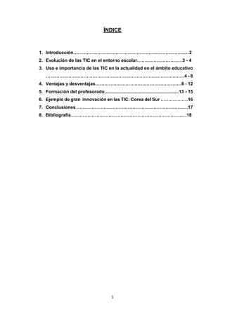 1
ÍNDICE
1. Introducción………………………………………………………………..…2
2. Evolución de las TIC en el entorno escolar…………………………3 - 4
3. Uso e importancia de las TIC en la actualidad en el ámbito educativo
…………………………………………………………………………..……4 - 8
4. Ventajas y desventajas…………………………………………………8 - 12
5. Formación del profesorado...........................................................13 - 15
6. Ejemplo de gran innovación en las TIC: Corea del Sur ………………16
7. Conclusiones ……………………………………………………………..…17
8. Bibliografía………………………………………………………………..…18
 