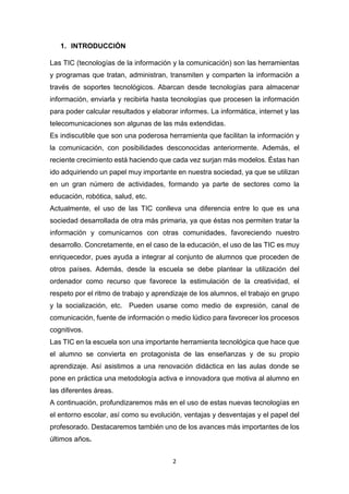 2
1. INTRODUCCIÓN
Las TIC (tecnologías de la información y la comunicación) son las herramientas
y programas que tratan, administran, transmiten y comparten la información a
través de soportes tecnológicos. Abarcan desde tecnologías para almacenar
información, enviarla y recibirla hasta tecnologías que procesen la información
para poder calcular resultados y elaborar informes. La informática, internet y las
telecomunicaciones son algunas de las más extendidas.
Es indiscutible que son una poderosa herramienta que facilitan la información y
la comunicación, con posibilidades desconocidas anteriormente. Además, el
reciente crecimiento está haciendo que cada vez surjan más modelos. Éstas han
ido adquiriendo un papel muy importante en nuestra sociedad, ya que se utilizan
en un gran número de actividades, formando ya parte de sectores como la
educación, robótica, salud, etc.
Actualmente, el uso de las TIC conlleva una diferencia entre lo que es una
sociedad desarrollada de otra más primaria, ya que éstas nos permiten tratar la
información y comunicarnos con otras comunidades, favoreciendo nuestro
desarrollo. Concretamente, en el caso de la educación, el uso de las TIC es muy
enriquecedor, pues ayuda a integrar al conjunto de alumnos que proceden de
otros países. Además, desde la escuela se debe plantear la utilización del
ordenador como recurso que favorece la estimulación de la creatividad, el
respeto por el ritmo de trabajo y aprendizaje de los alumnos, el trabajo en grupo
y la socialización, etc. Pueden usarse como medio de expresión, canal de
comunicación, fuente de información o medio lúdico para favorecer los procesos
cognitivos.
Las TIC en la escuela son una importante herramienta tecnológica que hace que
el alumno se convierta en protagonista de las enseñanzas y de su propio
aprendizaje. Así asistimos a una renovación didáctica en las aulas donde se
pone en práctica una metodología activa e innovadora que motiva al alumno en
las diferentes áreas.
A continuación, profundizaremos más en el uso de estas nuevas tecnologías en
el entorno escolar, así como su evolución, ventajas y desventajas y el papel del
profesorado. Destacaremos también uno de los avances más importantes de los
últimos años.
 