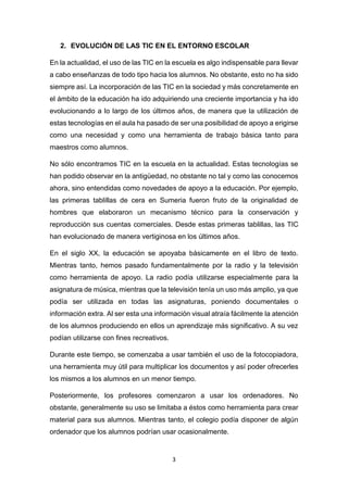 3
2. EVOLUCIÓN DE LAS TIC EN EL ENTORNO ESCOLAR
En la actualidad, el uso de las TIC en la escuela es algo indispensable para llevar
a cabo enseñanzas de todo tipo hacia los alumnos. No obstante, esto no ha sido
siempre así. La incorporación de las TIC en la sociedad y más concretamente en
el ámbito de la educación ha ido adquiriendo una creciente importancia y ha ido
evolucionando a lo largo de los últimos años, de manera que la utilización de
estas tecnologías en el aula ha pasado de ser una posibilidad de apoyo a erigirse
como una necesidad y como una herramienta de trabajo básica tanto para
maestros como alumnos.
No sólo encontramos TIC en la escuela en la actualidad. Estas tecnologías se
han podido observar en la antigüedad, no obstante no tal y como las conocemos
ahora, sino entendidas como novedades de apoyo a la educación. Por ejemplo,
las primeras tablillas de cera en Sumeria fueron fruto de la originalidad de
hombres que elaboraron un mecanismo técnico para la conservación y
reproducción sus cuentas comerciales. Desde estas primeras tablillas, las TIC
han evolucionado de manera vertiginosa en los últimos años.
En el siglo XX, la educación se apoyaba básicamente en el libro de texto.
Mientras tanto, hemos pasado fundamentalmente por la radio y la televisión
como herramienta de apoyo. La radio podía utilizarse especialmente para la
asignatura de música, mientras que la televisión tenía un uso más amplio, ya que
podía ser utilizada en todas las asignaturas, poniendo documentales o
información extra. Al ser esta una información visual atraía fácilmente la atención
de los alumnos produciendo en ellos un aprendizaje más significativo. A su vez
podían utilizarse con fines recreativos.
Durante este tiempo, se comenzaba a usar también el uso de la fotocopiadora,
una herramienta muy útil para multiplicar los documentos y así poder ofrecerles
los mismos a los alumnos en un menor tiempo.
Posteriormente, los profesores comenzaron a usar los ordenadores. No
obstante, generalmente su uso se limitaba a éstos como herramienta para crear
material para sus alumnos. Mientras tanto, el colegio podía disponer de algún
ordenador que los alumnos podrían usar ocasionalmente.
 