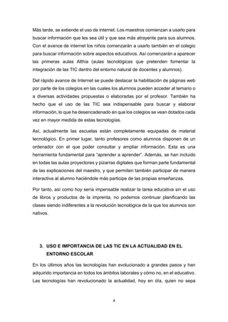 4
Más tarde, se extiende el uso de internet. Los maestros comienzan a usarlo para
buscar información que les sea útil y que sea más atrayente para sus alumnos.
Con el avance de internet los niños comenzarán a usarlo también en el colegio
para buscar información sobre aspectos educativos. Así comenzarán a aparecer
las primeras aulas Althia (aulas tecnológicas que pretenden fomentar la
integración de las TIC dentro del entorno natural de docentes y alumnos).
Del rápido avance de Internet se puede destacar la habilitación de páginas web
por parte de los colegios en las cuales los alumnos pueden acceder al temario o
a diversas actividades propuestas o elaboradas por el profesor. También ha
hecho que el uso de las TIC sea indispensable para buscar y elaborar
información, lo que ha desencadenado en que los colegios se vean dotados cada
vez en mayor medida de estas tecnologías.
Así, actualmente las escuelas están completamente equipadas de material
tecnológico. En primer lugar, tanto profesores como alumnos disponen de un
ordenador con el que poder consultar y ampliar información. Esta es una
herramienta fundamental para “aprender a aprender”. Además, se han incluido
en todas las aulas proyectores y pizarras digitales que forman parte fundamental
de las explicaciones del maestro, y que permiten también participar de manera
interactiva al alumno haciéndole más participe de las propias enseñanzas.
Por tanto, así como hoy sería impensable realizar la tarea educativa sin el uso
de libros y productos de la imprenta, no podemos continuar planificando las
clases siendo indiferentes a la revolución tecnológica de la que los alumnos son
nativos.
3. USO E IMPORTANCIA DE LAS TIC EN LA ACTUALIDAD EN EL
ENTORNO ESCOLAR
En los últimos años las tecnologías han evolucionado a grandes pasos y han
adquirido importancia en todos los ámbitos laborales y cómo no, en el educativo.
Las tecnologías han revolucionado la actualidad, hoy en día, quien no sepa
 