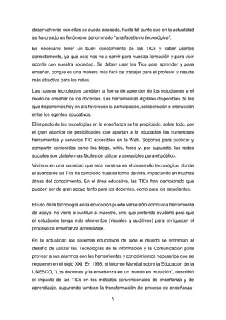 5
desenvolverse con ellas se queda atrasado, hasta tal punto que en la actualidad
se ha creado un fenómeno denominado “analfabetismo tecnológico”.
Es necesario tener un buen conocimiento de las TICs y saber usarlas
correctamente, ya que esto nos va a servir para nuestra formación y para vivir
acorde con nuestra sociedad. Se deben usar las Tics para aprender y para
enseñar, porque es una manera más fácil de trabajar para el profesor y resulta
más atractiva para los niños.
Las nuevas tecnologías cambian la forma de aprender de los estudiantes y el
modo de enseñar de los docentes. Las herramientas digitales disponibles de las
que disponemos hoy en día favorecen la participación, colaboración e interacción
entre los agentes educativos.
El impacto de las tecnologías en la enseñanza se ha propiciado, sobre todo, por
el gran abanico de posibilidades que aportan a la educación las numerosas
herramientas y servicios TIC accesibles en la Web. Soportes para publicar y
compartir contenidos como los blogs, wikis, foros y, por supuesto, las redes
sociales son plataformas fáciles de utilizar y asequibles para el público.
Vivimos en una sociedad que está inmersa en el desarrollo tecnológico, donde
el avance de las Tics ha cambiado nuestra forma de vida, impactando en muchas
áreas del conocimiento. En el área educativa, las TICs han demostrado que
pueden ser de gran apoyo tanto para los docentes, como para los estudiantes.
El uso de la tecnología en la educación puede verse sólo como una herramienta
de apoyo, no viene a sustituir al maestro, sino que pretende ayudarlo para que
el estudiante tenga más elementos (visuales y auditivos) para enriquecer el
proceso de enseñanza aprendizaje.
En la actualidad los sistemas educativos de todo el mundo se enfrentan al
desafío de utilizar las Tecnologías de la Información y la Comunicación para
proveer a sus alumnos con las herramientas y conocimientos necesarios que se
requieren en el siglo XXI. En 1998, el Informe Mundial sobre la Educación de la
UNESCO, “Los docentes y la enseñanza en un mundo en mutación”, describió
el impacto de las TICs en los métodos convencionales de enseñanza y de
aprendizaje, augurando también la transformación del proceso de enseñanza-
 