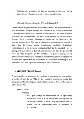 8
- Relación entre profesores de diversas escuelas (a través de redes y
comunidades virtuales): compartir recursos y experiencias.
- ¿Por qué debemos integrar las TICs en la Educación?
La era Internet exige cambios en el mundo educativo, y los profesionales de la
educación tienen múltiples razones para aprovechar las nuevas posibilidades
que proporcionan las TICs para impulsar este cambio hacia un nuevo paradigma
educativo más personalizado y centrado en la actividad de los estudiantes.
Además de la necesaria alfabetización digital de los alumnos y del
aprovechamiento de las TICs para la mejora de la productividad en general, el
alto índice de fracaso escolar (insuficientes habilidades lingüísticas,
matemáticas…) y la creciente multiculturalidad de la sociedad, con el
consiguiente aumento de la diversidad del alumnado en las aulas (casi medio
millón de niños inmigrantes en 2004 / 2005, de los que una buena parte no
domina inicialmente la lengua utilizada en la enseñanza), constituyen poderosas
razones para aprovechar las posibilidades de innovación metodológica que
ofrecen las TICs para lograr una escuela más eficaz e inclusiva.
4. VENTAJAS Y DESVENTAJAS
A continuación, se presentan las ventajas e inconvenientes que pueden
presentar el uso de las TICs en las escuelas, organizados desde tres
perspectivas diferentes: la perspectiva del aprendizaje, la de los profesores y la
de los estudiantes.
- APRENDIZAJE:
 Ventajas:
 Una gran ventaja la encontramos en el aprendizaje
cooperativo, dado que los instrumentos que aportan las
TICs hacen más fácil el trabajo en grupo y la socialización
puesto que se intercambian ideas y favorecen la
cooperación.
 