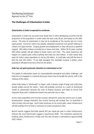 Page | 1
The Planning Commission
Approach to the 12th
Plan
The Challenges of Urbanization in India
Urbanization in India is expected to accelerate
Urbanization in India has occurred more slowly than in other developing countries and the
proportion of the population in urban areas has been only 28 per cent based on the 2001
census. The pace of urbanization is now set to accelerate as the country sets to a more
rapid growth. Economic reform has already unleashed investment and growth offering its
citizens rich opportunities. Surging growth and employment in cities will prove a powerful
magnet. 300 million Indians currently live in towns and cities. Within 20-25 years, another
300 million people will get added to Indian towns and cities. This urban expansion will
happen at a speed quite unlike anything that India has seen before. It took nearly forty
years for India’s urban population to rise by 230 million. It could take only half the time to
add the next 250 million. If not well managed, this inevitable increase in India’s urban
population will place enormous stress on the system.
India has not paid systematic attention to urbanization so far
The speed of urbanization poses an unprecedented managerial and policy challenge—yet
India has not engaged in a national discussion about how to handle the seismic shift in the
makeup of the nation.
Urban India today is “distributed” in shape—with a diverse range of large and small cities
spread widely around the nation. India will probably continue on a path of distributed
model of urbanization because this suits its federal structure and helps to ensure that
migration flows aren’t unbalanced toward any particular city or cities.
As the urban population and incomes increase, demand for every key service such as water,
transportation, sewage treatment, low income housing will increase five- to sevenfold in
cities of every size and type. And if India continues on its current path, urban infrastructure
will fall woefully short of what is necessary to sustain prosperous cities.
Recent reports suggest that India spends $17 per capita per year in urban infrastructure,
whereas the most benchmarks suggest a requirement $100. The investment required for
building urban infrastructure in India, over the next 20 years, is estimated at approximately
US$ 1 trillion.
 