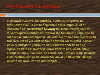  Ο μοναχός ενδύεται τον μανδύα, ο οποίος θεωρείται το
τελειώτατο ένδυμα και το περιεκτικό όλων, σημαίνει δε τη
φυλακτική και σκεπαστική δύναμη του Θεού, ταυτόχρονα το
συνεσταλμένο ευλαβές και ταπεινό της Μοναχικής ζωής, ενώ το
ότι δεν έχει μανίκια σημαίνει ότι καθ' όλη τη ζωή του όλα τα μέλη
του είναι νεκρά για κάθε κοσμική εργασία και αμαρτία. Αφήνει
μόνο ελεύθερο το κεφάλι το οποίο βλέπει προς το Θεό και
φρονεί τα θεία και ανατρέχει μόνο προς το Θεό. Αλλά, όπως
είπαμε και πριν, ακόμα και το κεφάλι του μοναχού ή της μοναχής
είναι σκεπασμένο με το κουκούλιο για να μη θεωρηθεί ότι έχει
ασκεπή και ακάλυπτα τα αισθητήρια.
Η ενδυμασία του μοναχού
 
