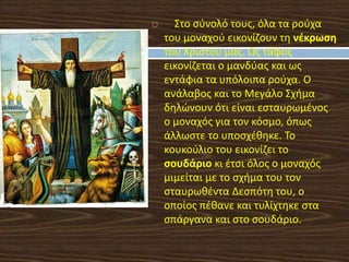  Στο σύνολό τους, όλα τα ρούχα
του μοναχού εικονίζουν τη νέκρωση
του Χριστού μας. Ως τάφος
εικονίζεται ο μανδύας και ως
εντάφια τα υπόλοιπα ρούχα. Ο
ανάλαβος και το Μεγάλο Σχήμα
δηλώνουν ότι είναι εσταυρωμένος
ο μοναχός για τον κόσμο, όπως
άλλωστε το υποσχέθηκε. Το
κουκούλιο του εικονίζει το
σουδάριο κι έτσι όλος ο μοναχός
μιμείται με το σχήμα του τον
σταυρωθέντα Δεσπότη του, ο
oποίος πέθανε και τυλίχτηκε στα
σπάργανα και στο σουδάριο.
 