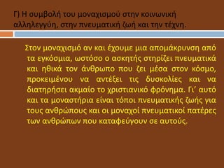 Στον μοναχισμό αν και έχουμε μια απομάκρυνση από
τα εγκόσμια, ωστόσο ο ασκητής στηρίζει πνευματικά
και ηθικά τον άνθρωπο που ζει μέσα στον κόσμο,
προκειμένου να αντέξει τις δυσκολίες και να
διατηρήσει ακμαίο το χριστιανικό φρόνημα. Γι’ αυτό
και τα μοναστήρια είναι τόποι πνευματικής ζωής για
τους ανθρώπους και οι μοναχοί πνευματικοί πατέρες
των ανθρώπων που καταφεύγουν σε αυτούς.
Γ) Η συμβολή του μοναχισμού στην κοινωνική
αλληλεγγύη, στην πνευματική ζωή και την τέχνη.
 