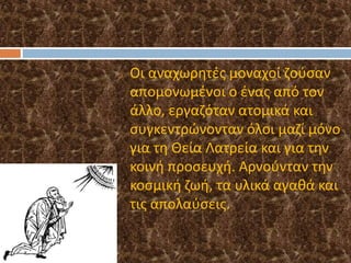 o Οι αναχωρητές μοναχοί ζούσαν
απομονωμένοι ο ένας από τον
άλλο, εργαζόταν ατομικά και
συγκεντρώνονταν όλοι μαζί μόνο
για τη Θεία Λατρεία και για την
κοινή προσευχή. Αρνούνταν την
κοσμική ζωή, τα υλικά αγαθά και
τις απολαύσεις.
 