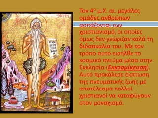 o Τον 4ο μ.Χ. αι. μεγάλες
ομάδες ανθρώπων
ασπάζονται των
χριστιανισμό, οι οποίες
όμως δεν γνώριζαν καλά τη
διδασκαλία του. Με τον
τρόπο αυτό εισήλθε το
κοσμικό πνεύμα μέσα στην
Εκκλησία (Εκκοσμίκευση).
Αυτό προκάλεσε έκπτωση
της πνευματικής ζωής με
αποτέλεσμα πολλοί
χριστιανοί να καταφύγουν
στον μοναχισμό.
 
