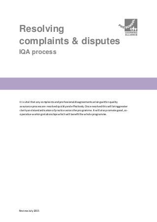 ReviewJuly2015
Resolving
complaints & disputes
IQA process
It isvital that any complaintsandprofessionaldisagreementsarisingwithinquality
assurance processare resolvedquicklyandeffectively.Once resolvedthiswill bringgreater
clarityand standardisationof practice acrossthe programme.Itwill alsopromote good,co-
operative workingrelationshipswhichwill benefitthe whole programme.
 