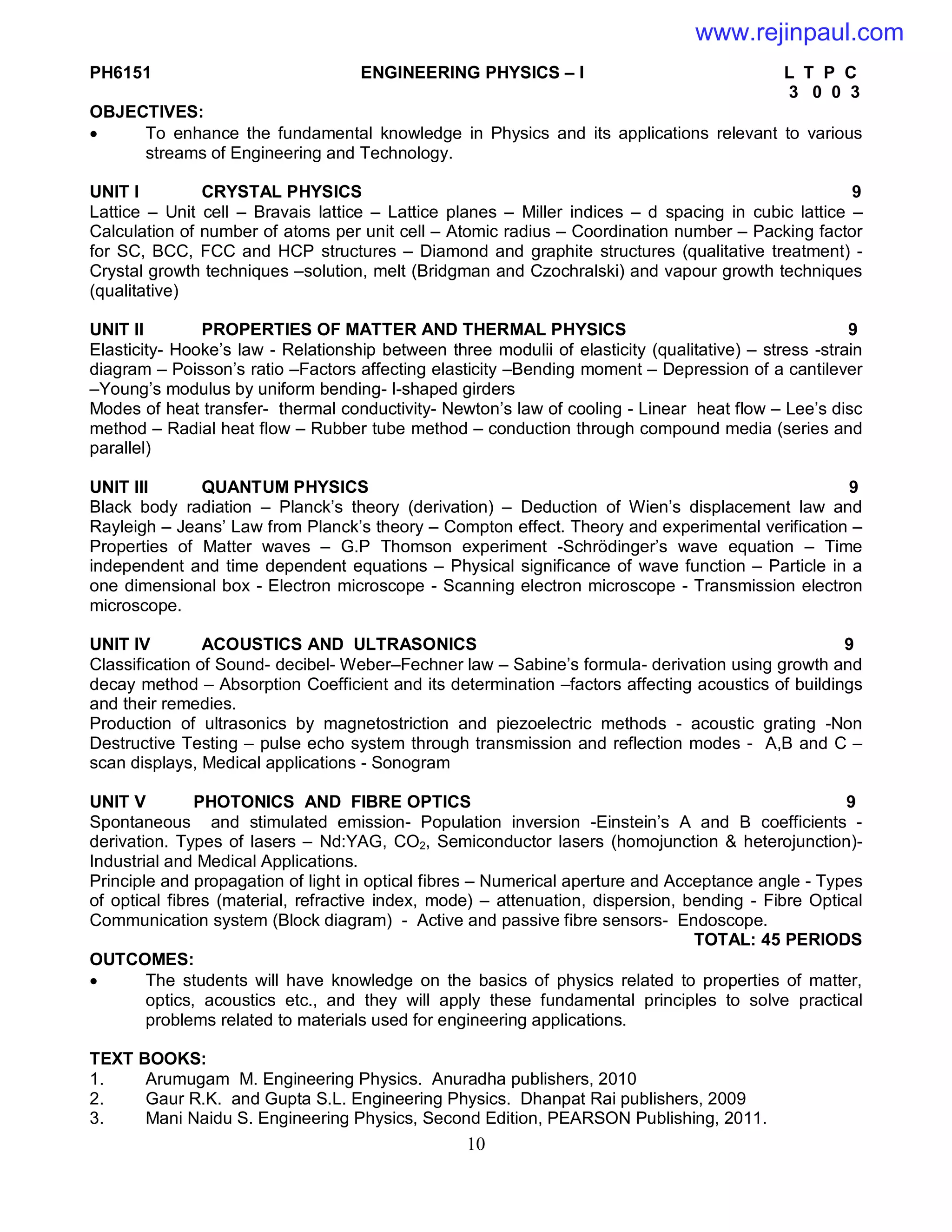10
PH6151 ENGINEERING PHYSICS – I L T P C
3 0 0 3
OBJECTIVES:
 To enhance the fundamental knowledge in Physics and its applications relevant to various
streams of Engineering and Technology.
UNIT I CRYSTAL PHYSICS 9
Lattice – Unit cell – Bravais lattice – Lattice planes – Miller indices – d spacing in cubic lattice –
Calculation of number of atoms per unit cell – Atomic radius – Coordination number – Packing factor
for SC, BCC, FCC and HCP structures – Diamond and graphite structures (qualitative treatment) -
Crystal growth techniques –solution, melt (Bridgman and Czochralski) and vapour growth techniques
(qualitative)
UNIT II PROPERTIES OF MATTER AND THERMAL PHYSICS 9
Elasticity- Hooke’s law - Relationship between three modulii of elasticity (qualitative) – stress -strain
diagram – Poisson’s ratio –Factors affecting elasticity –Bending moment – Depression of a cantilever
–Young’s modulus by uniform bending- I-shaped girders
Modes of heat transfer- thermal conductivity- Newton’s law of cooling - Linear heat flow – Lee’s disc
method – Radial heat flow – Rubber tube method – conduction through compound media (series and
parallel)
UNIT III QUANTUM PHYSICS 9
Black body radiation – Planck’s theory (derivation) – Deduction of Wien’s displacement law and
Rayleigh – Jeans’ Law from Planck’s theory – Compton effect. Theory and experimental verification –
Properties of Matter waves – G.P Thomson experiment -Schrödinger’s wave equation – Time
independent and time dependent equations – Physical significance of wave function – Particle in a
one dimensional box - Electron microscope - Scanning electron microscope - Transmission electron
microscope.
UNIT IV ACOUSTICS AND ULTRASONICS 9
Classification of Sound- decibel- Weber–Fechner law – Sabine’s formula- derivation using growth and
decay method – Absorption Coefficient and its determination –factors affecting acoustics of buildings
and their remedies.
Production of ultrasonics by magnetostriction and piezoelectric methods - acoustic grating -Non
Destructive Testing – pulse echo system through transmission and reflection modes - A,B and C –
scan displays, Medical applications - Sonogram
UNIT V PHOTONICS AND FIBRE OPTICS 9
Spontaneous and stimulated emission- Population inversion -Einstein’s A and B coefficients -
derivation. Types of lasers – Nd:YAG, CO2, Semiconductor lasers (homojunction & heterojunction)-
Industrial and Medical Applications.
Principle and propagation of light in optical fibres – Numerical aperture and Acceptance angle - Types
of optical fibres (material, refractive index, mode) – attenuation, dispersion, bending - Fibre Optical
Communication system (Block diagram) - Active and passive fibre sensors- Endoscope.
TOTAL: 45 PERIODS
OUTCOMES:
 The students will have knowledge on the basics of physics related to properties of matter,
optics, acoustics etc., and they will apply these fundamental principles to solve practical
problems related to materials used for engineering applications.
TEXT BOOKS:
1. Arumugam M. Engineering Physics. Anuradha publishers, 2010
2. Gaur R.K. and Gupta S.L. Engineering Physics. Dhanpat Rai publishers, 2009
3. Mani Naidu S. Engineering Physics, Second Edition, PEARSON Publishing, 2011.
www.rejinpaul.com
 