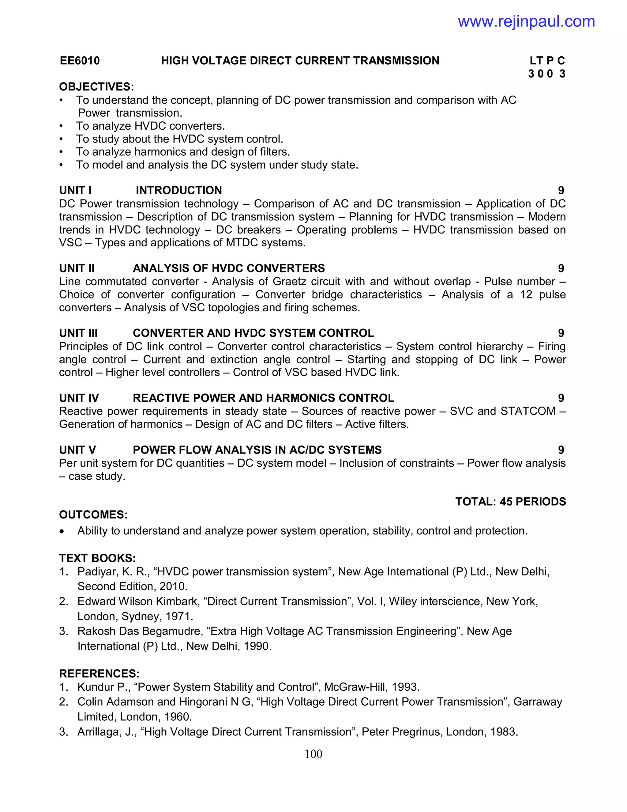 100
EE6010 HIGH VOLTAGE DIRECT CURRENT TRANSMISSION LT P C
3 0 0 3
OBJECTIVES:
• To understand the concept, planning of DC power transmission and comparison with AC
Power transmission.
• To analyze HVDC converters.
• To study about the HVDC system control.
• To analyze harmonics and design of filters.
• To model and analysis the DC system under study state.
UNIT I INTRODUCTION 9
DC Power transmission technology – Comparison of AC and DC transmission – Application of DC
transmission – Description of DC transmission system – Planning for HVDC transmission – Modern
trends in HVDC technology – DC breakers – Operating problems – HVDC transmission based on
VSC – Types and applications of MTDC systems.
UNIT II ANALYSIS OF HVDC CONVERTERS 9
Line commutated converter - Analysis of Graetz circuit with and without overlap - Pulse number –
Choice of converter configuration – Converter bridge characteristics – Analysis of a 12 pulse
converters – Analysis of VSC topologies and firing schemes.
UNIT III CONVERTER AND HVDC SYSTEM CONTROL 9
Principles of DC link control – Converter control characteristics – System control hierarchy – Firing
angle control – Current and extinction angle control – Starting and stopping of DC link – Power
control – Higher level controllers – Control of VSC based HVDC link.
UNIT IV REACTIVE POWER AND HARMONICS CONTROL 9
Reactive power requirements in steady state – Sources of reactive power – SVC and STATCOM –
Generation of harmonics – Design of AC and DC filters – Active filters.
UNIT V POWER FLOW ANALYSIS IN AC/DC SYSTEMS 9
Per unit system for DC quantities – DC system model – Inclusion of constraints – Power flow analysis
– case study.
TOTAL: 45 PERIODS
OUTCOMES:
 Ability to understand and analyze power system operation, stability, control and protection.
TEXT BOOKS:
1. Padiyar, K. R., “HVDC power transmission system”, New Age International (P) Ltd., New Delhi,
Second Edition, 2010.
2. Edward Wilson Kimbark, “Direct Current Transmission”, Vol. I, Wiley interscience, New York,
London, Sydney, 1971.
3. Rakosh Das Begamudre, “Extra High Voltage AC Transmission Engineering”, New Age
International (P) Ltd., New Delhi, 1990.
REFERENCES:
1. Kundur P., “Power System Stability and Control”, McGraw-Hill, 1993.
2. Colin Adamson and Hingorani N G, “High Voltage Direct Current Power Transmission”, Garraway
Limited, London, 1960.
3. Arrillaga, J., “High Voltage Direct Current Transmission”, Peter Pregrinus, London, 1983.
www.rejinpaul.com
 