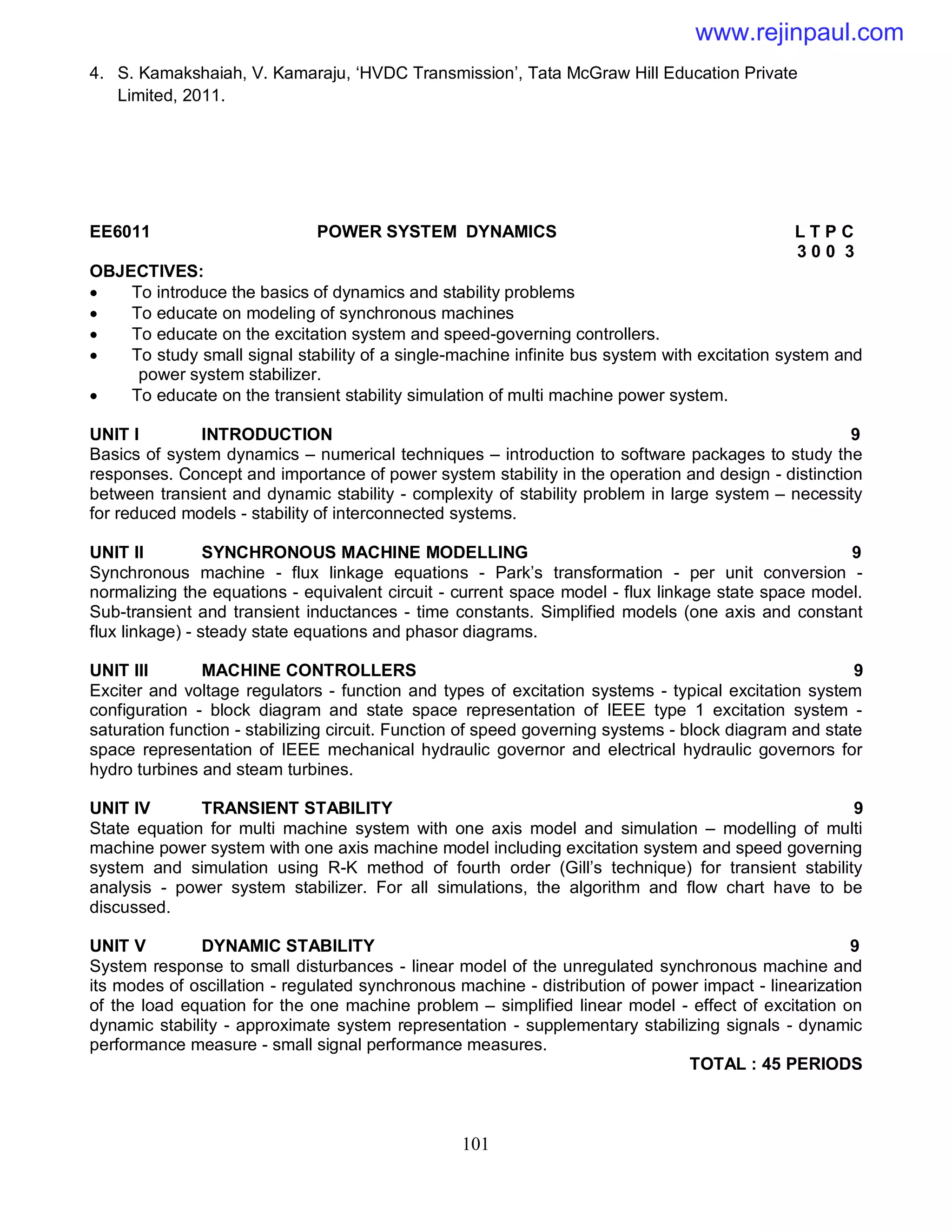 101
4. S. Kamakshaiah, V. Kamaraju, ‘HVDC Transmission’, Tata McGraw Hill Education Private
Limited, 2011.
EE6011 POWER SYSTEM DYNAMICS L T P C
3 0 0 3
OBJECTIVES:
 To introduce the basics of dynamics and stability problems
 To educate on modeling of synchronous machines
 To educate on the excitation system and speed-governing controllers.
 To study small signal stability of a single-machine infinite bus system with excitation system and
power system stabilizer.
 To educate on the transient stability simulation of multi machine power system.
UNIT I INTRODUCTION 9
Basics of system dynamics – numerical techniques – introduction to software packages to study the
responses. Concept and importance of power system stability in the operation and design - distinction
between transient and dynamic stability - complexity of stability problem in large system – necessity
for reduced models - stability of interconnected systems.
UNIT II SYNCHRONOUS MACHINE MODELLING 9
Synchronous machine - flux linkage equations - Park’s transformation - per unit conversion -
normalizing the equations - equivalent circuit - current space model - flux linkage state space model.
Sub-transient and transient inductances - time constants. Simplified models (one axis and constant
flux linkage) - steady state equations and phasor diagrams.
UNIT III MACHINE CONTROLLERS 9
Exciter and voltage regulators - function and types of excitation systems - typical excitation system
configuration - block diagram and state space representation of IEEE type 1 excitation system -
saturation function - stabilizing circuit. Function of speed governing systems - block diagram and state
space representation of IEEE mechanical hydraulic governor and electrical hydraulic governors for
hydro turbines and steam turbines.
UNIT IV TRANSIENT STABILITY 9
State equation for multi machine system with one axis model and simulation – modelling of multi
machine power system with one axis machine model including excitation system and speed governing
system and simulation using R-K method of fourth order (Gill’s technique) for transient stability
analysis - power system stabilizer. For all simulations, the algorithm and flow chart have to be
discussed.
UNIT V DYNAMIC STABILITY 9
System response to small disturbances - linear model of the unregulated synchronous machine and
its modes of oscillation - regulated synchronous machine - distribution of power impact - linearization
of the load equation for the one machine problem – simplified linear model - effect of excitation on
dynamic stability - approximate system representation - supplementary stabilizing signals - dynamic
performance measure - small signal performance measures.
TOTAL : 45 PERIODS
www.rejinpaul.com
 