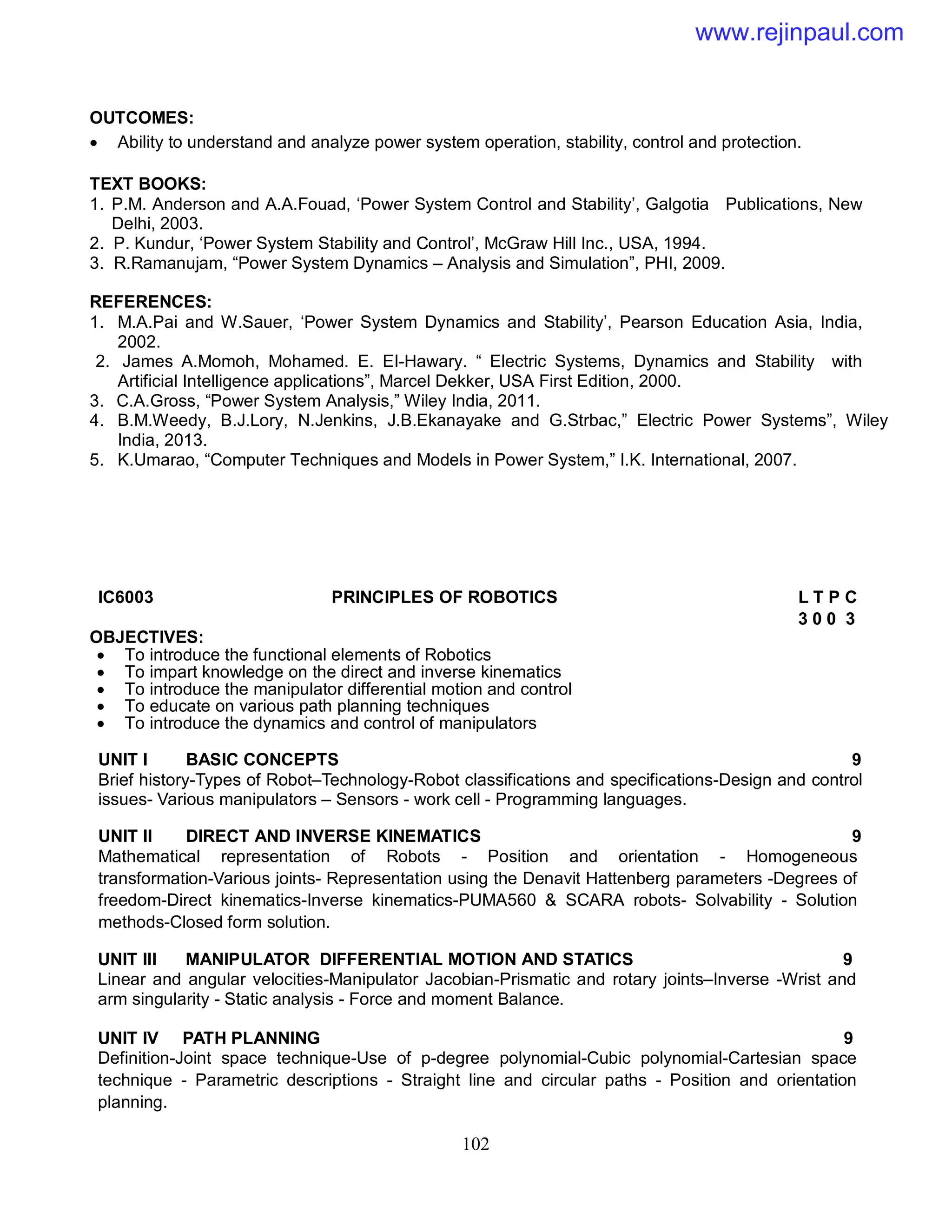 102
OUTCOMES:
 Ability to understand and analyze power system operation, stability, control and protection.
TEXT BOOKS:
1. P.M. Anderson and A.A.Fouad, ‘Power System Control and Stability’, Galgotia Publications, New
Delhi, 2003.
2. P. Kundur, ‘Power System Stability and Control’, McGraw Hill Inc., USA, 1994.
3. R.Ramanujam, “Power System Dynamics – Analysis and Simulation”, PHI, 2009.
REFERENCES:
1. M.A.Pai and W.Sauer, ‘Power System Dynamics and Stability’, Pearson Education Asia, India,
2002.
2. James A.Momoh, Mohamed. E. EI-Hawary. “ Electric Systems, Dynamics and Stability with
Artificial Intelligence applications”, Marcel Dekker, USA First Edition, 2000.
3. C.A.Gross, “Power System Analysis,” Wiley India, 2011.
4. B.M.Weedy, B.J.Lory, N.Jenkins, J.B.Ekanayake and G.Strbac,” Electric Power Systems”, Wiley
India, 2013.
5. K.Umarao, “Computer Techniques and Models in Power System,” I.K. International, 2007.
IC6003 PRINCIPLES OF ROBOTICS L T P C
3 0 0 3
OBJECTIVES:
 To introduce the functional elements of Robotics
 To impart knowledge on the direct and inverse kinematics
 To introduce the manipulator differential motion and control
 To educate on various path planning techniques
 To introduce the dynamics and control of manipulators
UNIT I BASIC CONCEPTS 9
Brief history-Types of Robot–Technology-Robot classifications and specifications-Design and control
issues- Various manipulators – Sensors - work cell - Programming languages.
UNIT II DIRECT AND INVERSE KINEMATICS 9
Mathematical representation of Robots - Position and orientation - Homogeneous
transformation-Various joints- Representation using the Denavit Hattenberg parameters -Degrees of
freedom-Direct kinematics-Inverse kinematics-PUMA560 & SCARA robots- Solvability - Solution
methods-Closed form solution.
UNIT III MANIPULATOR DIFFERENTIAL MOTION AND STATICS 9
Linear and angular velocities-Manipulator Jacobian-Prismatic and rotary joints–Inverse -Wrist and
arm singularity - Static analysis - Force and moment Balance.
UNIT IV PATH PLANNING 9
Definition-Joint space technique-Use of p-degree polynomial-Cubic polynomial-Cartesian space
technique - Parametric descriptions - Straight line and circular paths - Position and orientation
planning.
www.rejinpaul.com
 