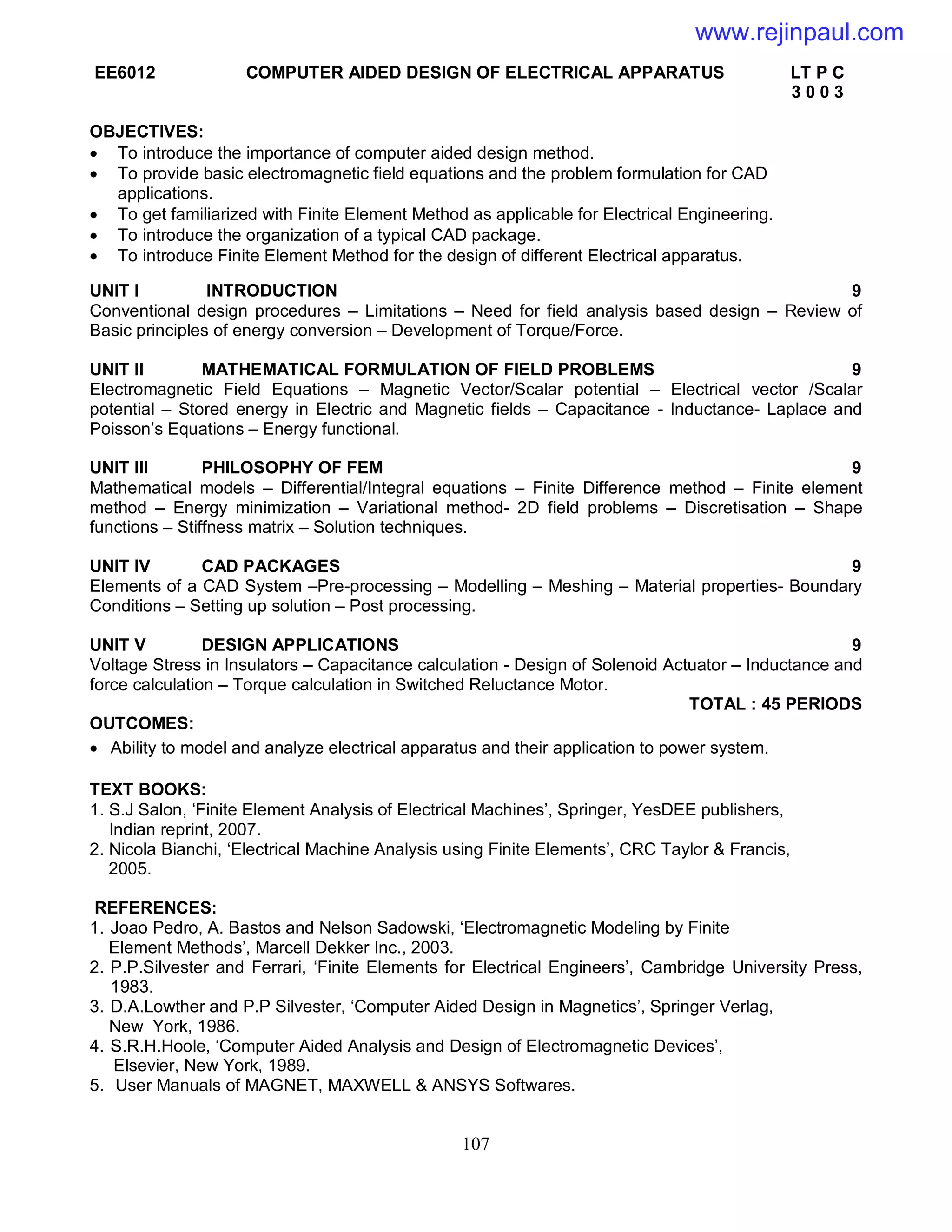 107
EE6012 COMPUTER AIDED DESIGN OF ELECTRICAL APPARATUS LT P C
3 0 0 3
OBJECTIVES:
 To introduce the importance of computer aided design method.
 To provide basic electromagnetic field equations and the problem formulation for CAD
applications.
 To get familiarized with Finite Element Method as applicable for Electrical Engineering.
 To introduce the organization of a typical CAD package.
 To introduce Finite Element Method for the design of different Electrical apparatus.
UNIT I INTRODUCTION 9
Conventional design procedures – Limitations – Need for field analysis based design – Review of
Basic principles of energy conversion – Development of Torque/Force.
UNIT II MATHEMATICAL FORMULATION OF FIELD PROBLEMS 9
Electromagnetic Field Equations – Magnetic Vector/Scalar potential – Electrical vector /Scalar
potential – Stored energy in Electric and Magnetic fields – Capacitance - Inductance- Laplace and
Poisson’s Equations – Energy functional.
UNIT III PHILOSOPHY OF FEM 9
Mathematical models – Differential/Integral equations – Finite Difference method – Finite element
method – Energy minimization – Variational method- 2D field problems – Discretisation – Shape
functions – Stiffness matrix – Solution techniques.
UNIT IV CAD PACKAGES 9
Elements of a CAD System –Pre-processing – Modelling – Meshing – Material properties- Boundary
Conditions – Setting up solution – Post processing.
UNIT V DESIGN APPLICATIONS 9
Voltage Stress in Insulators – Capacitance calculation - Design of Solenoid Actuator – Inductance and
force calculation – Torque calculation in Switched Reluctance Motor.
TOTAL : 45 PERIODS
OUTCOMES:
 Ability to model and analyze electrical apparatus and their application to power system.
TEXT BOOKS:
1. S.J Salon, ‘Finite Element Analysis of Electrical Machines’, Springer, YesDEE publishers,
Indian reprint, 2007.
2. Nicola Bianchi, ‘Electrical Machine Analysis using Finite Elements’, CRC Taylor & Francis,
2005.
REFERENCES:
1. Joao Pedro, A. Bastos and Nelson Sadowski, ‘Electromagnetic Modeling by Finite
Element Methods’, Marcell Dekker Inc., 2003.
2. P.P.Silvester and Ferrari, ‘Finite Elements for Electrical Engineers’, Cambridge University Press,
1983.
3. D.A.Lowther and P.P Silvester, ‘Computer Aided Design in Magnetics’, Springer Verlag,
New York, 1986.
4. S.R.H.Hoole, ‘Computer Aided Analysis and Design of Electromagnetic Devices’,
Elsevier, New York, 1989.
5. User Manuals of MAGNET, MAXWELL & ANSYS Softwares.
www.rejinpaul.com
 