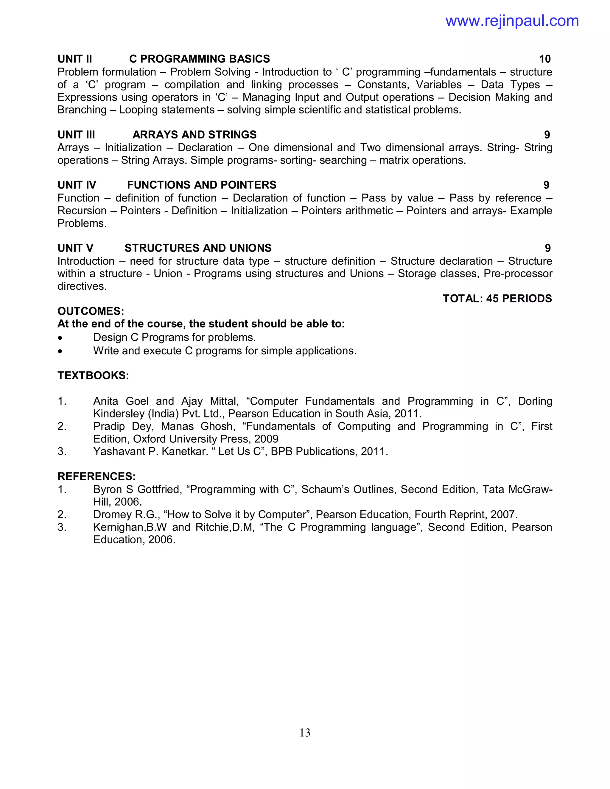 13
UNIT II C PROGRAMMING BASICS 10
Problem formulation – Problem Solving - Introduction to ‘ C’ programming –fundamentals – structure
of a ‘C’ program – compilation and linking processes – Constants, Variables – Data Types –
Expressions using operators in ‘C’ – Managing Input and Output operations – Decision Making and
Branching – Looping statements – solving simple scientific and statistical problems.
UNIT III ARRAYS AND STRINGS 9
Arrays – Initialization – Declaration – One dimensional and Two dimensional arrays. String- String
operations – String Arrays. Simple programs- sorting- searching – matrix operations.
UNIT IV FUNCTIONS AND POINTERS 9
Function – definition of function – Declaration of function – Pass by value – Pass by reference –
Recursion – Pointers - Definition – Initialization – Pointers arithmetic – Pointers and arrays- Example
Problems.
UNIT V STRUCTURES AND UNIONS 9
Introduction – need for structure data type – structure definition – Structure declaration – Structure
within a structure - Union - Programs using structures and Unions – Storage classes, Pre-processor
directives.
TOTAL: 45 PERIODS
OUTCOMES:
At the end of the course, the student should be able to:
 Design C Programs for problems.
 Write and execute C programs for simple applications.
TEXTBOOKS:
1. Anita Goel and Ajay Mittal, “Computer Fundamentals and Programming in C”, Dorling
Kindersley (India) Pvt. Ltd., Pearson Education in South Asia, 2011.
2. Pradip Dey, Manas Ghosh, “Fundamentals of Computing and Programming in C”, First
Edition, Oxford University Press, 2009
3. Yashavant P. Kanetkar. “ Let Us C”, BPB Publications, 2011.
REFERENCES:
1. Byron S Gottfried, “Programming with C”, Schaum’s Outlines, Second Edition, Tata McGraw-
Hill, 2006.
2. Dromey R.G., “How to Solve it by Computer”, Pearson Education, Fourth Reprint, 2007.
3. Kernighan,B.W and Ritchie,D.M, “The C Programming language”, Second Edition, Pearson
Education, 2006.
www.rejinpaul.com
 