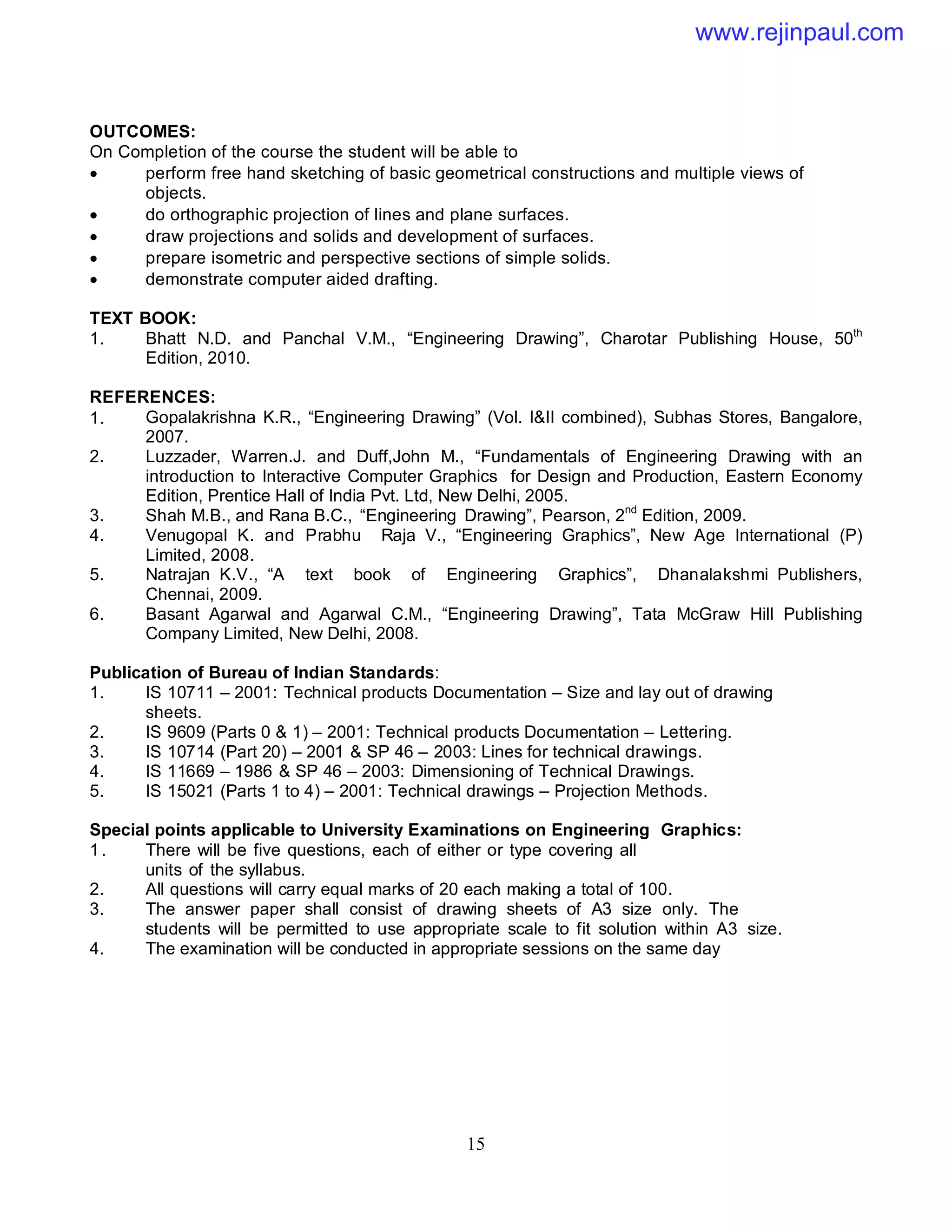 15
OUTCOMES:
On Completion of the course the student will be able to
 perform free hand sketching of basic geometrical constructions and multiple views of
objects.
 do orthographic projection of lines and plane surfaces.
 draw projections and solids and development of surfaces.
 prepare isometric and perspective sections of simple solids.
 demonstrate computer aided drafting.
TEXT BOOK:
1. Bhatt N.D. and Panchal V.M., “Engineering Drawing”, Charotar Publishing House, 50th
Edition, 2010.
REFERENCES:
1. Gopalakrishna K.R., “Engineering Drawing” (Vol. I&II combined), Subhas Stores, Bangalore,
2007.
2. Luzzader, Warren.J. and Duff,John M., “Fundamentals of Engineering Drawing with an
introduction to Interactive Computer Graphics for Design and Production, Eastern Economy
Edition, Prentice Hall of India Pvt. Ltd, New Delhi, 2005.
3. Shah M.B., and Rana B.C., “Engineering Drawing”, Pearson, 2nd
Edition, 2009.
4. Venugopal K. and Prabhu Raja V., “Engineering Graphics”, New Age International (P)
Limited, 2008.
5. Natrajan K.V., “A text book of Engineering Graphics”, Dhanalakshmi Publishers,
Chennai, 2009.
6. Basant Agarwal and Agarwal C.M., “Engineering Drawing”, Tata McGraw Hill Publishing
Company Limited, New Delhi, 2008.
Publication of Bureau of Indian Standards:
1. IS 10711 – 2001: Technical products Documentation – Size and lay out of drawing
sheets.
2. IS 9609 (Parts 0 & 1) – 2001: Technical products Documentation – Lettering.
3. IS 10714 (Part 20) – 2001 & SP 46 – 2003: Lines for technical drawings.
4. IS 11669 – 1986 & SP 46 – 2003: Dimensioning of Technical Drawings.
5. IS 15021 (Parts 1 to 4) – 2001: Technical drawings – Projection Methods.
Special points applicable to University Examinations on Engineering Graphics:
1. There will be five questions, each of either or type covering all
units of the syllabus.
2. All questions will carry equal marks of 20 each making a total of 100.
3. The answer paper shall consist of drawing sheets of A3 size only. The
students will be permitted to use appropriate scale to fit solution within A3 size.
4. The examination will be conducted in appropriate sessions on the same day
www.rejinpaul.com
 