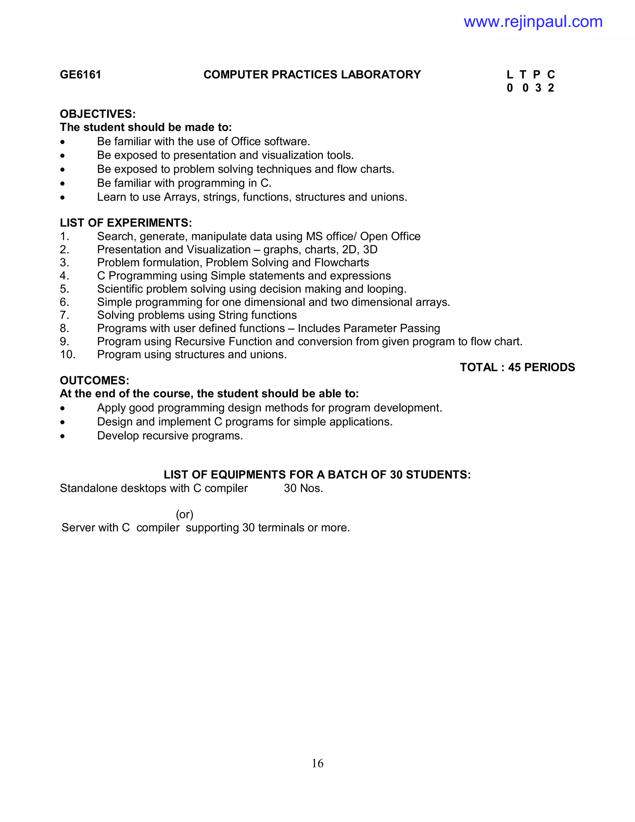 16
GE6161 COMPUTER PRACTICES LABORATORY L T P C
0 0 3 2
OBJECTIVES:
The student should be made to:
 Be familiar with the use of Office software.
 Be exposed to presentation and visualization tools.
 Be exposed to problem solving techniques and flow charts.
 Be familiar with programming in C.
 Learn to use Arrays, strings, functions, structures and unions.
LIST OF EXPERIMENTS:
1. Search, generate, manipulate data using MS office/ Open Office
2. Presentation and Visualization – graphs, charts, 2D, 3D
3. Problem formulation, Problem Solving and Flowcharts
4. C Programming using Simple statements and expressions
5. Scientific problem solving using decision making and looping.
6. Simple programming for one dimensional and two dimensional arrays.
7. Solving problems using String functions
8. Programs with user defined functions – Includes Parameter Passing
9. Program using Recursive Function and conversion from given program to flow chart.
10. Program using structures and unions.
TOTAL : 45 PERIODS
OUTCOMES:
At the end of the course, the student should be able to:
 Apply good programming design methods for program development.
 Design and implement C programs for simple applications.
 Develop recursive programs.
LIST OF EQUIPMENTS FOR A BATCH OF 30 STUDENTS:
Standalone desktops with C compiler 30 Nos.
(or)
Server with C compiler supporting 30 terminals or more.
www.rejinpaul.com
 