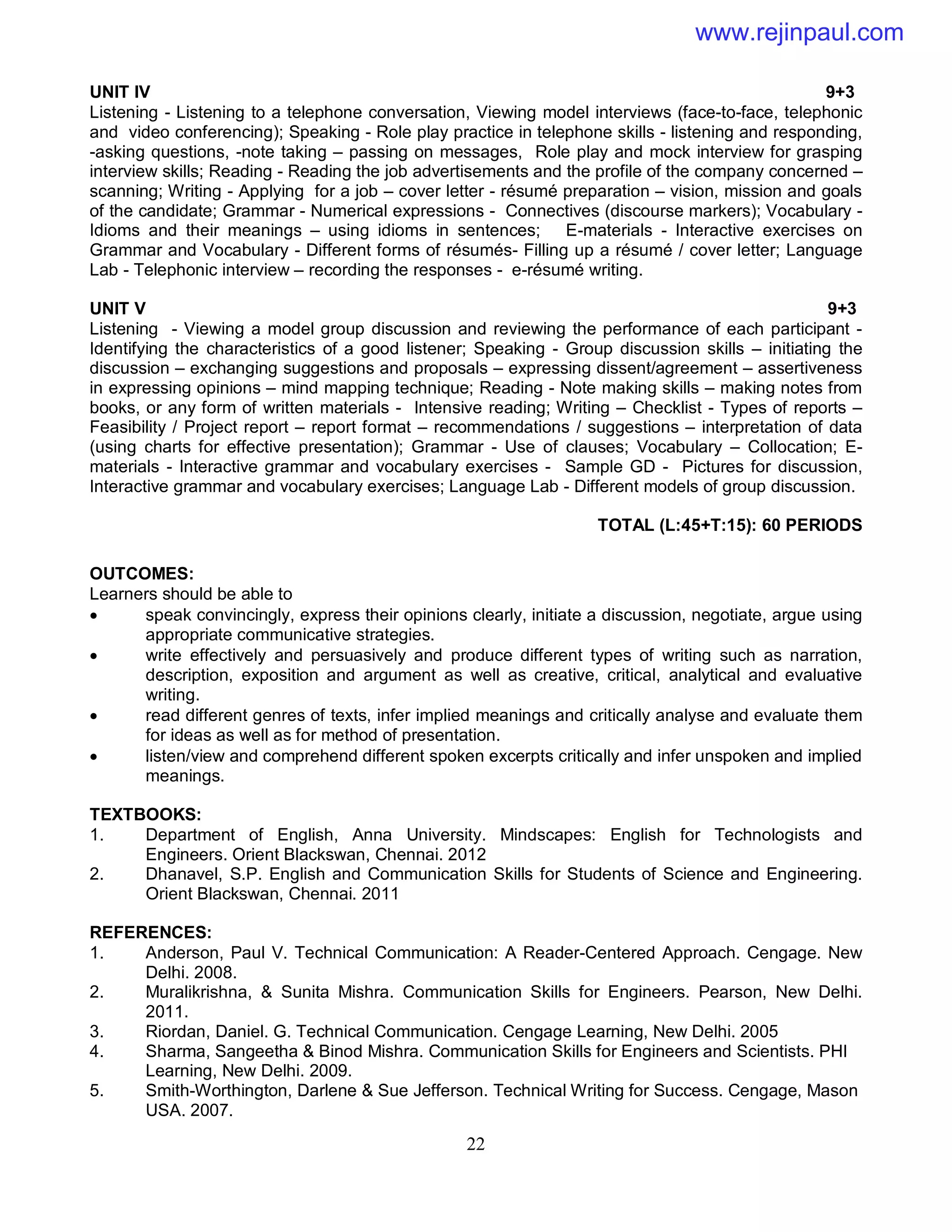 22
UNIT IV 9+3
Listening - Listening to a telephone conversation, Viewing model interviews (face-to-face, telephonic
and video conferencing); Speaking - Role play practice in telephone skills - listening and responding,
-asking questions, -note taking – passing on messages, Role play and mock interview for grasping
interview skills; Reading - Reading the job advertisements and the profile of the company concerned –
scanning; Writing - Applying for a job – cover letter - résumé preparation – vision, mission and goals
of the candidate; Grammar - Numerical expressions - Connectives (discourse markers); Vocabulary -
Idioms and their meanings – using idioms in sentences; E-materials - Interactive exercises on
Grammar and Vocabulary - Different forms of résumés- Filling up a résumé / cover letter; Language
Lab - Telephonic interview – recording the responses - e-résumé writing.
UNIT V 9+3
Listening - Viewing a model group discussion and reviewing the performance of each participant -
Identifying the characteristics of a good listener; Speaking - Group discussion skills – initiating the
discussion – exchanging suggestions and proposals – expressing dissent/agreement – assertiveness
in expressing opinions – mind mapping technique; Reading - Note making skills – making notes from
books, or any form of written materials - Intensive reading; Writing – Checklist - Types of reports –
Feasibility / Project report – report format – recommendations / suggestions – interpretation of data
(using charts for effective presentation); Grammar - Use of clauses; Vocabulary – Collocation; E-
materials - Interactive grammar and vocabulary exercises - Sample GD - Pictures for discussion,
Interactive grammar and vocabulary exercises; Language Lab - Different models of group discussion.
TOTAL (L:45+T:15): 60 PERIODS
OUTCOMES:
Learners should be able to
 speak convincingly, express their opinions clearly, initiate a discussion, negotiate, argue using
appropriate communicative strategies.
 write effectively and persuasively and produce different types of writing such as narration,
description, exposition and argument as well as creative, critical, analytical and evaluative
writing.
 read different genres of texts, infer implied meanings and critically analyse and evaluate them
for ideas as well as for method of presentation.
 listen/view and comprehend different spoken excerpts critically and infer unspoken and implied
meanings.
TEXTBOOKS:
1. Department of English, Anna University. Mindscapes: English for Technologists and
Engineers. Orient Blackswan, Chennai. 2012
2. Dhanavel, S.P. English and Communication Skills for Students of Science and Engineering.
Orient Blackswan, Chennai. 2011
REFERENCES:
1. Anderson, Paul V. Technical Communication: A Reader-Centered Approach. Cengage. New
Delhi. 2008.
2. Muralikrishna, & Sunita Mishra. Communication Skills for Engineers. Pearson, New Delhi.
2011.
3. Riordan, Daniel. G. Technical Communication. Cengage Learning, New Delhi. 2005
4. Sharma, Sangeetha & Binod Mishra. Communication Skills for Engineers and Scientists. PHI
Learning, New Delhi. 2009.
5. Smith-Worthington, Darlene & Sue Jefferson. Technical Writing for Success. Cengage, Mason
USA. 2007.
www.rejinpaul.com
 