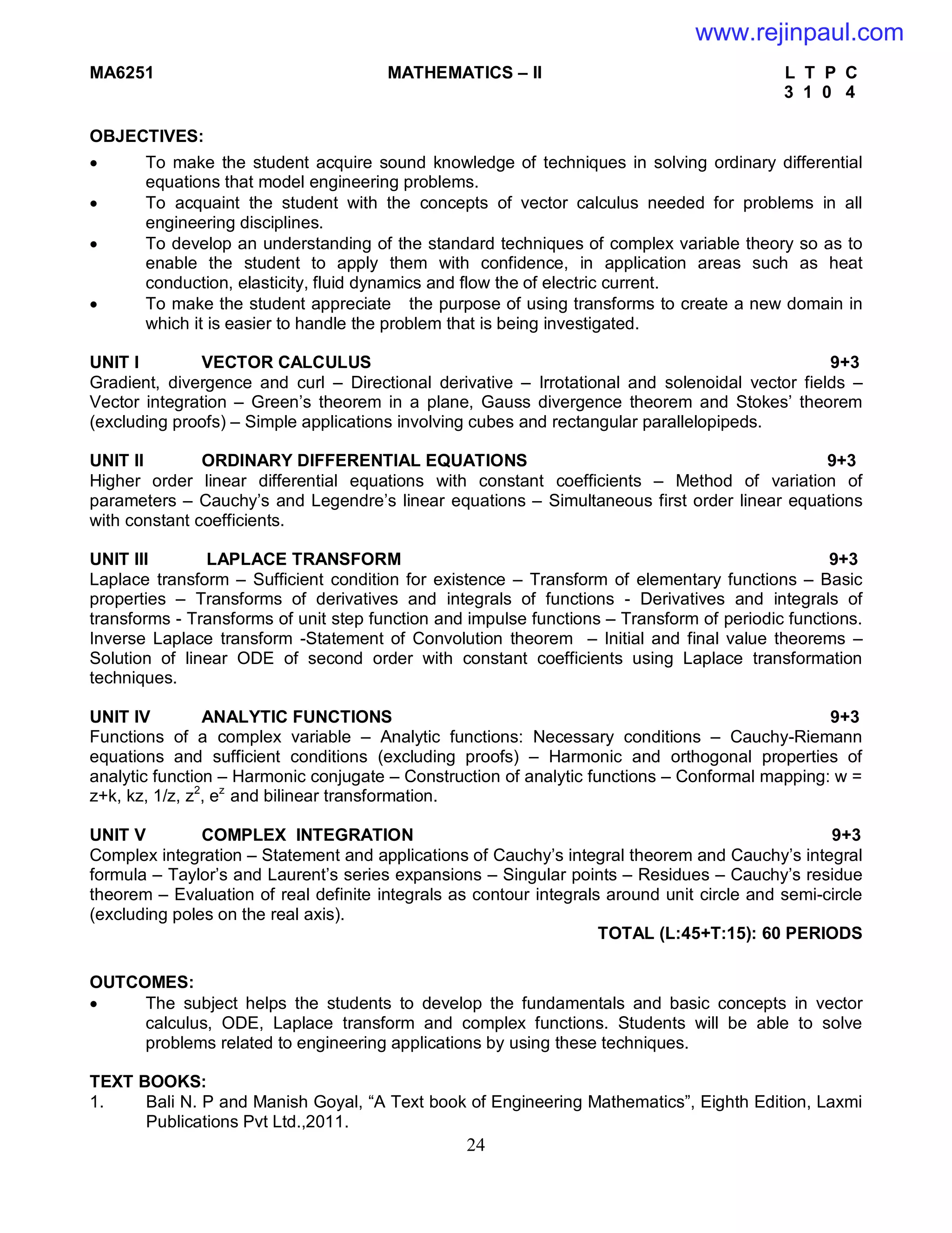 24
MA6251 MATHEMATICS – II L T P C
3 1 0 4
OBJECTIVES:
 To make the student acquire sound knowledge of techniques in solving ordinary differential
equations that model engineering problems.
 To acquaint the student with the concepts of vector calculus needed for problems in all
engineering disciplines.
 To develop an understanding of the standard techniques of complex variable theory so as to
enable the student to apply them with confidence, in application areas such as heat
conduction, elasticity, fluid dynamics and flow the of electric current.
 To make the student appreciate the purpose of using transforms to create a new domain in
which it is easier to handle the problem that is being investigated.
UNIT I VECTOR CALCULUS 9+3
Gradient, divergence and curl – Directional derivative – Irrotational and solenoidal vector fields –
Vector integration – Green’s theorem in a plane, Gauss divergence theorem and Stokes’ theorem
(excluding proofs) – Simple applications involving cubes and rectangular parallelopipeds.
UNIT II ORDINARY DIFFERENTIAL EQUATIONS 9+3
Higher order linear differential equations with constant coefficients – Method of variation of
parameters – Cauchy’s and Legendre’s linear equations – Simultaneous first order linear equations
with constant coefficients.
UNIT III LAPLACE TRANSFORM 9+3
Laplace transform – Sufficient condition for existence – Transform of elementary functions – Basic
properties – Transforms of derivatives and integrals of functions - Derivatives and integrals of
transforms - Transforms of unit step function and impulse functions – Transform of periodic functions.
Inverse Laplace transform -Statement of Convolution theorem – Initial and final value theorems –
Solution of linear ODE of second order with constant coefficients using Laplace transformation
techniques.
UNIT IV ANALYTIC FUNCTIONS 9+3
Functions of a complex variable – Analytic functions: Necessary conditions – Cauchy-Riemann
equations and sufficient conditions (excluding proofs) – Harmonic and orthogonal properties of
analytic function – Harmonic conjugate – Construction of analytic functions – Conformal mapping: w =
z+k, kz, 1/z, z2
, ez
and bilinear transformation.
UNIT V COMPLEX INTEGRATION 9+3
Complex integration – Statement and applications of Cauchy’s integral theorem and Cauchy’s integral
formula – Taylor’s and Laurent’s series expansions – Singular points – Residues – Cauchy’s residue
theorem – Evaluation of real definite integrals as contour integrals around unit circle and semi-circle
(excluding poles on the real axis).
TOTAL (L:45+T:15): 60 PERIODS
OUTCOMES:
 The subject helps the students to develop the fundamentals and basic concepts in vector
calculus, ODE, Laplace transform and complex functions. Students will be able to solve
problems related to engineering applications by using these techniques.
TEXT BOOKS:
1. Bali N. P and Manish Goyal, “A Text book of Engineering Mathematics”, Eighth Edition, Laxmi
Publications Pvt Ltd.,2011.
www.rejinpaul.com
 