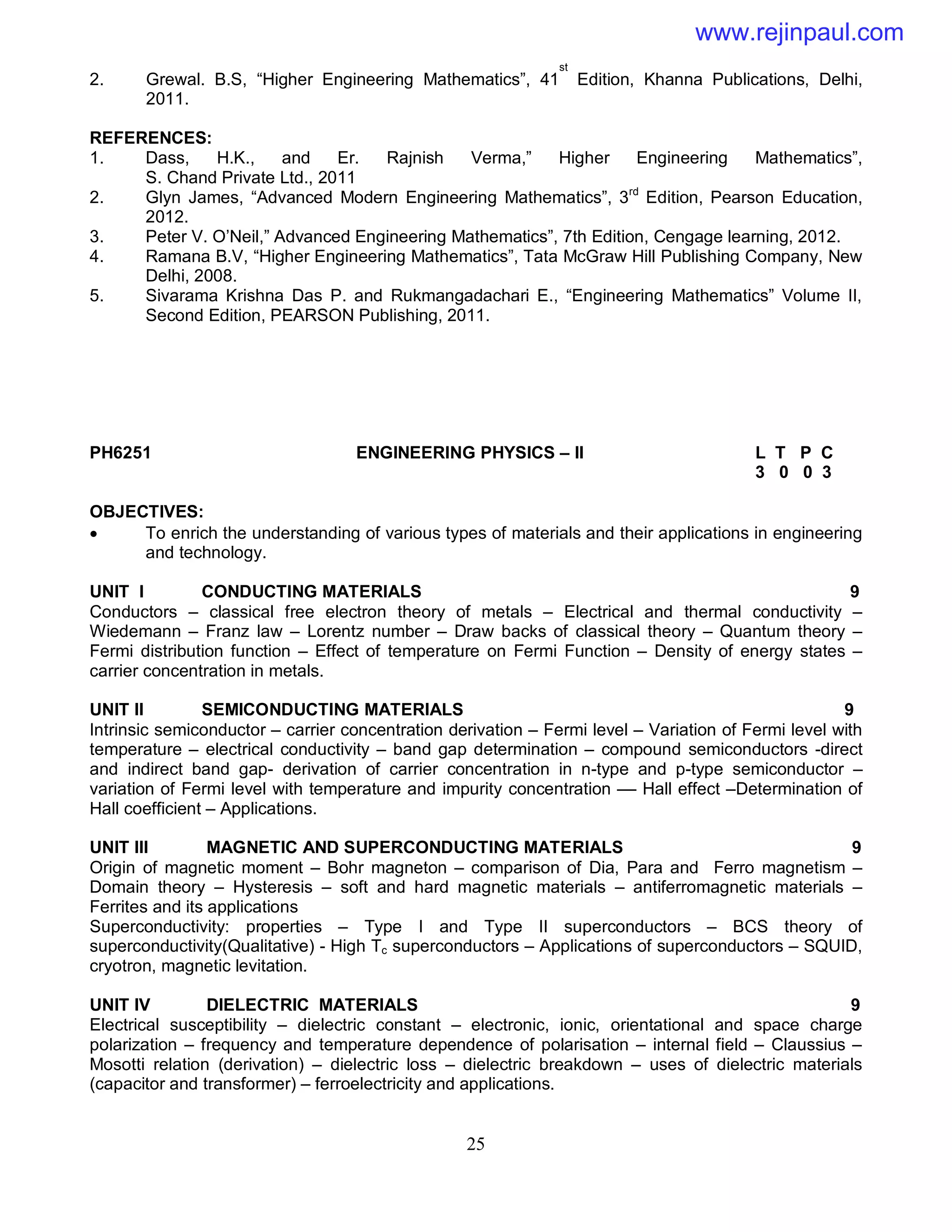 25
2. Grewal. B.S, “Higher Engineering Mathematics”, 41
st
Edition, Khanna Publications, Delhi,
2011.
REFERENCES:
1. Dass, H.K., and Er. Rajnish Verma,” Higher Engineering Mathematics”,
S. Chand Private Ltd., 2011
2. Glyn James, “Advanced Modern Engineering Mathematics”, 3rd
Edition, Pearson Education,
2012.
3. Peter V. O’Neil,” Advanced Engineering Mathematics”, 7th Edition, Cengage learning, 2012.
4. Ramana B.V, “Higher Engineering Mathematics”, Tata McGraw Hill Publishing Company, New
Delhi, 2008.
5. Sivarama Krishna Das P. and Rukmangadachari E., “Engineering Mathematics” Volume II,
Second Edition, PEARSON Publishing, 2011.
PH6251 ENGINEERING PHYSICS – II L T P C
3 0 0 3
OBJECTIVES:
 To enrich the understanding of various types of materials and their applications in engineering
and technology.
UNIT I CONDUCTING MATERIALS 9
Conductors – classical free electron theory of metals – Electrical and thermal conductivity –
Wiedemann – Franz law – Lorentz number – Draw backs of classical theory – Quantum theory –
Fermi distribution function – Effect of temperature on Fermi Function – Density of energy states –
carrier concentration in metals.
UNIT II SEMICONDUCTING MATERIALS 9
Intrinsic semiconductor – carrier concentration derivation – Fermi level – Variation of Fermi level with
temperature – electrical conductivity – band gap determination – compound semiconductors -direct
and indirect band gap- derivation of carrier concentration in n-type and p-type semiconductor –
variation of Fermi level with temperature and impurity concentration –– Hall effect –Determination of
Hall coefficient – Applications.
UNIT III MAGNETIC AND SUPERCONDUCTING MATERIALS 9
Origin of magnetic moment – Bohr magneton – comparison of Dia, Para and Ferro magnetism –
Domain theory – Hysteresis – soft and hard magnetic materials – antiferromagnetic materials –
Ferrites and its applications
Superconductivity: properties – Type I and Type II superconductors – BCS theory of
superconductivity(Qualitative) - High Tc superconductors – Applications of superconductors – SQUID,
cryotron, magnetic levitation.
UNIT IV DIELECTRIC MATERIALS 9
Electrical susceptibility – dielectric constant – electronic, ionic, orientational and space charge
polarization – frequency and temperature dependence of polarisation – internal field – Claussius –
Mosotti relation (derivation) – dielectric loss – dielectric breakdown – uses of dielectric materials
(capacitor and transformer) – ferroelectricity and applications.
www.rejinpaul.com
 