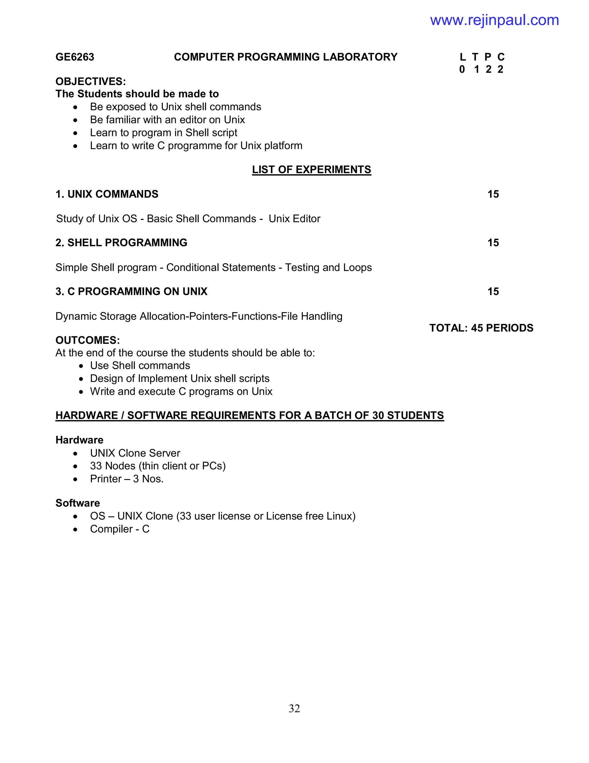 32
GE6263 COMPUTER PROGRAMMING LABORATORY L T P C
0 1 2 2
OBJECTIVES:
The Students should be made to
 Be exposed to Unix shell commands
 Be familiar with an editor on Unix
 Learn to program in Shell script
 Learn to write C programme for Unix platform
LIST OF EXPERIMENTS
1. UNIX COMMANDS 15
Study of Unix OS - Basic Shell Commands - Unix Editor
2. SHELL PROGRAMMING 15
Simple Shell program - Conditional Statements - Testing and Loops
3. C PROGRAMMING ON UNIX 15
Dynamic Storage Allocation-Pointers-Functions-File Handling
TOTAL: 45 PERIODS
OUTCOMES:
At the end of the course the students should be able to:
 Use Shell commands
 Design of Implement Unix shell scripts
 Write and execute C programs on Unix
HARDWARE / SOFTWARE REQUIREMENTS FOR A BATCH OF 30 STUDENTS
Hardware
 UNIX Clone Server
 33 Nodes (thin client or PCs)
 Printer – 3 Nos.
Software
 OS – UNIX Clone (33 user license or License free Linux)
 Compiler - C
www.rejinpaul.com
 