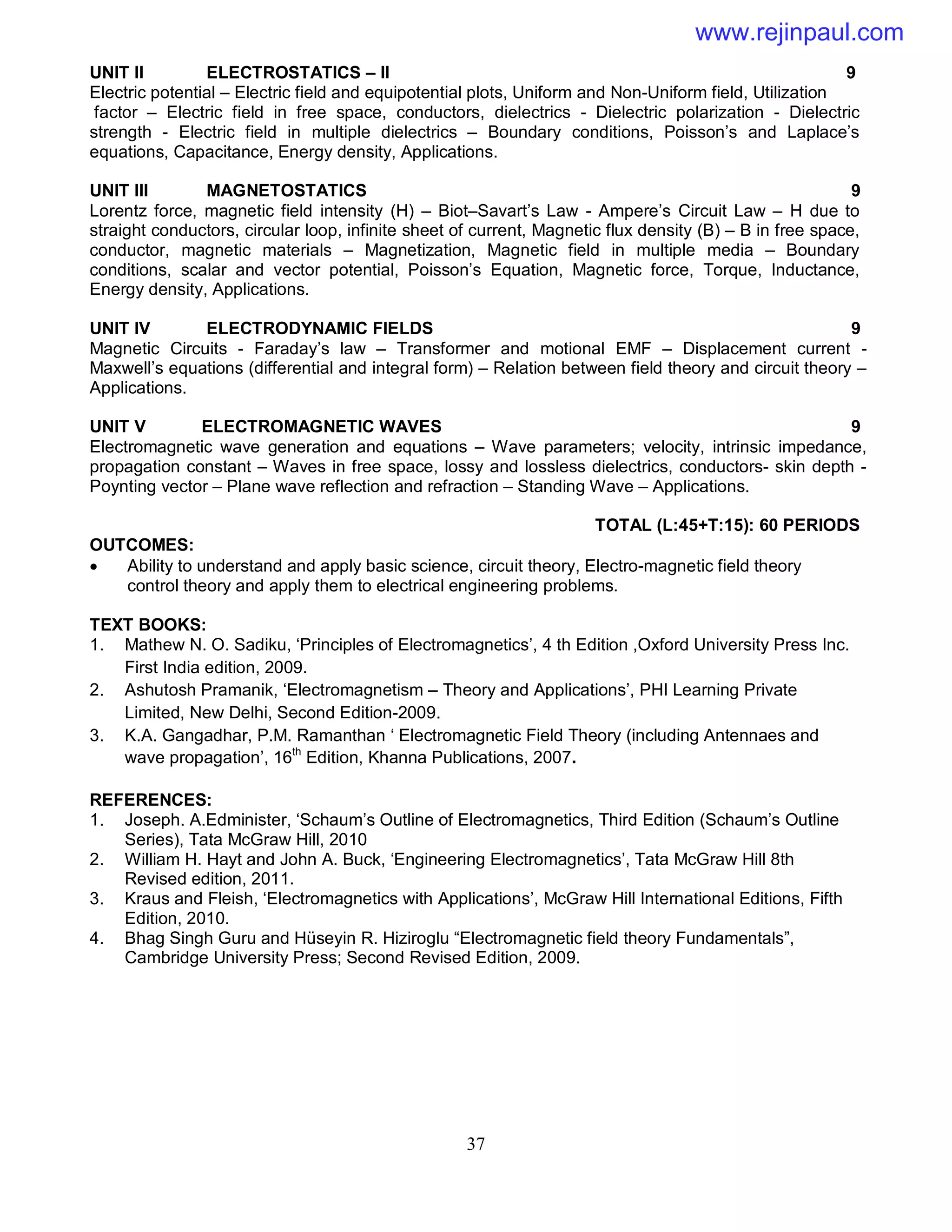 37
UNIT II ELECTROSTATICS – II 9
Electric potential – Electric field and equipotential plots, Uniform and Non-Uniform field, Utilization
factor – Electric field in free space, conductors, dielectrics - Dielectric polarization - Dielectric
strength - Electric field in multiple dielectrics – Boundary conditions, Poisson’s and Laplace’s
equations, Capacitance, Energy density, Applications.
UNIT III MAGNETOSTATICS 9
Lorentz force, magnetic field intensity (H) – Biot–Savart’s Law - Ampere’s Circuit Law – H due to
straight conductors, circular loop, infinite sheet of current, Magnetic flux density (B) – B in free space,
conductor, magnetic materials – Magnetization, Magnetic field in multiple media – Boundary
conditions, scalar and vector potential, Poisson’s Equation, Magnetic force, Torque, Inductance,
Energy density, Applications.
UNIT IV ELECTRODYNAMIC FIELDS 9
Magnetic Circuits - Faraday’s law – Transformer and motional EMF – Displacement current -
Maxwell’s equations (differential and integral form) – Relation between field theory and circuit theory –
Applications.
UNIT V ELECTROMAGNETIC WAVES 9
Electromagnetic wave generation and equations – Wave parameters; velocity, intrinsic impedance,
propagation constant – Waves in free space, lossy and lossless dielectrics, conductors- skin depth -
Poynting vector – Plane wave reflection and refraction – Standing Wave – Applications.
TOTAL (L:45+T:15): 60 PERIODS
OUTCOMES:
 Ability to understand and apply basic science, circuit theory, Electro-magnetic field theory
control theory and apply them to electrical engineering problems.
TEXT BOOKS:
1. Mathew N. O. Sadiku, ‘Principles of Electromagnetics’, 4 th Edition ,Oxford University Press Inc.
First India edition, 2009.
2. Ashutosh Pramanik, ‘Electromagnetism – Theory and Applications’, PHI Learning Private
Limited, New Delhi, Second Edition-2009.
3. K.A. Gangadhar, P.M. Ramanthan ‘ Electromagnetic Field Theory (including Antennaes and
wave propagation’, 16th
Edition, Khanna Publications, 2007.
REFERENCES:
1. Joseph. A.Edminister, ‘Schaum’s Outline of Electromagnetics, Third Edition (Schaum’s Outline
Series), Tata McGraw Hill, 2010
2. William H. Hayt and John A. Buck, ‘Engineering Electromagnetics’, Tata McGraw Hill 8th
Revised edition, 2011.
3. Kraus and Fleish, ‘Electromagnetics with Applications’, McGraw Hill International Editions, Fifth
Edition, 2010.
4. Bhag Singh Guru and Hüseyin R. Hiziroglu “Electromagnetic field theory Fundamentals”,
Cambridge University Press; Second Revised Edition, 2009.
www.rejinpaul.com
 
