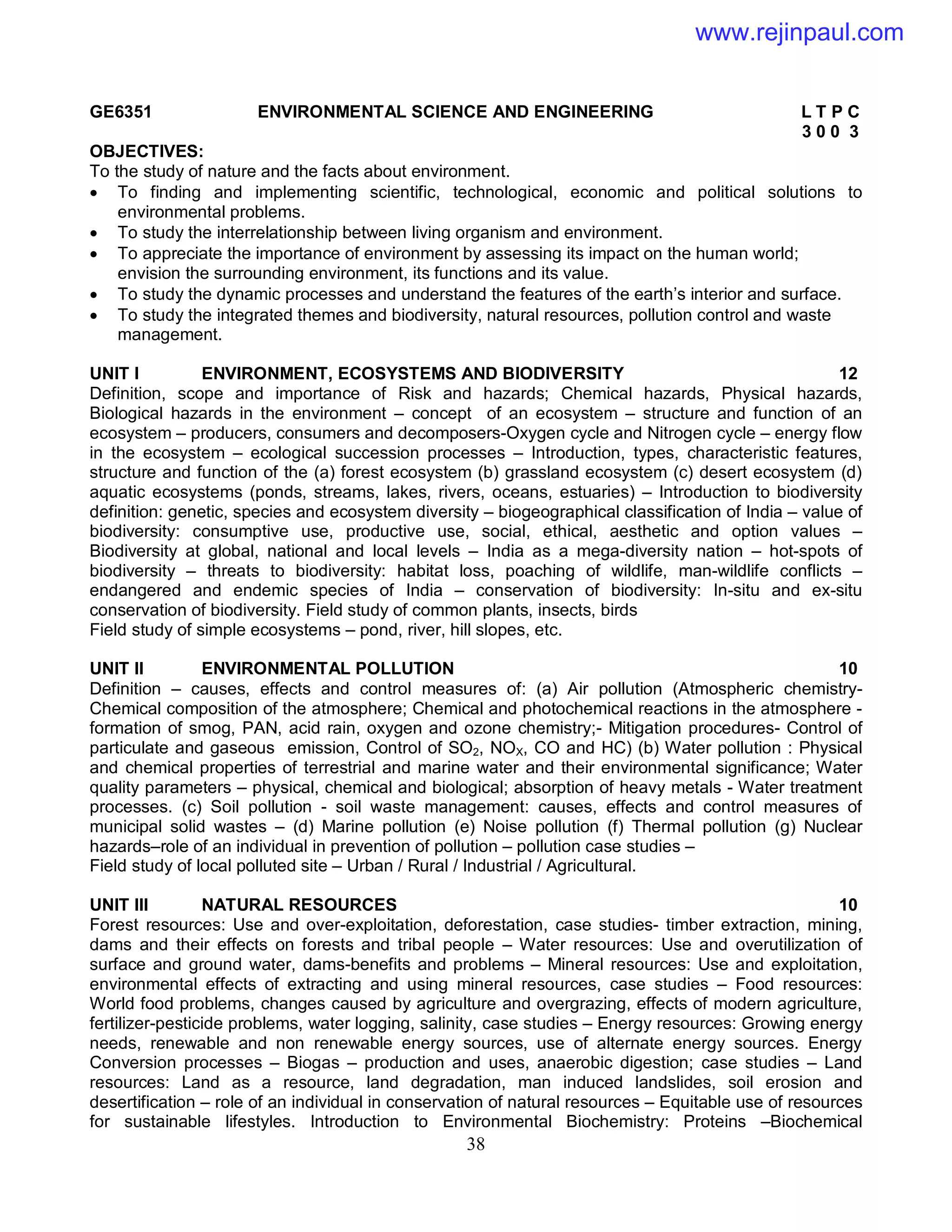 38
GE6351 ENVIRONMENTAL SCIENCE AND ENGINEERING L T P C
3 0 0 3
OBJECTIVES:
To the study of nature and the facts about environment.
 To finding and implementing scientific, technological, economic and political solutions to
environmental problems.
 To study the interrelationship between living organism and environment.
 To appreciate the importance of environment by assessing its impact on the human world;
envision the surrounding environment, its functions and its value.
 To study the dynamic processes and understand the features of the earth’s interior and surface.
 To study the integrated themes and biodiversity, natural resources, pollution control and waste
management.
UNIT I ENVIRONMENT, ECOSYSTEMS AND BIODIVERSITY 12
Definition, scope and importance of Risk and hazards; Chemical hazards, Physical hazards,
Biological hazards in the environment – concept of an ecosystem – structure and function of an
ecosystem – producers, consumers and decomposers-Oxygen cycle and Nitrogen cycle – energy flow
in the ecosystem – ecological succession processes – Introduction, types, characteristic features,
structure and function of the (a) forest ecosystem (b) grassland ecosystem (c) desert ecosystem (d)
aquatic ecosystems (ponds, streams, lakes, rivers, oceans, estuaries) – Introduction to biodiversity
definition: genetic, species and ecosystem diversity – biogeographical classification of India – value of
biodiversity: consumptive use, productive use, social, ethical, aesthetic and option values –
Biodiversity at global, national and local levels – India as a mega-diversity nation – hot-spots of
biodiversity – threats to biodiversity: habitat loss, poaching of wildlife, man-wildlife conflicts –
endangered and endemic species of India – conservation of biodiversity: In-situ and ex-situ
conservation of biodiversity. Field study of common plants, insects, birds
Field study of simple ecosystems – pond, river, hill slopes, etc.
UNIT II ENVIRONMENTAL POLLUTION 10
Definition – causes, effects and control measures of: (a) Air pollution (Atmospheric chemistry-
Chemical composition of the atmosphere; Chemical and photochemical reactions in the atmosphere -
formation of smog, PAN, acid rain, oxygen and ozone chemistry;- Mitigation procedures- Control of
particulate and gaseous emission, Control of SO2, NOX, CO and HC) (b) Water pollution : Physical
and chemical properties of terrestrial and marine water and their environmental significance; Water
quality parameters – physical, chemical and biological; absorption of heavy metals - Water treatment
processes. (c) Soil pollution - soil waste management: causes, effects and control measures of
municipal solid wastes – (d) Marine pollution (e) Noise pollution (f) Thermal pollution (g) Nuclear
hazards–role of an individual in prevention of pollution – pollution case studies –
Field study of local polluted site – Urban / Rural / Industrial / Agricultural.
UNIT III NATURAL RESOURCES 10
Forest resources: Use and over-exploitation, deforestation, case studies- timber extraction, mining,
dams and their effects on forests and tribal people – Water resources: Use and overutilization of
surface and ground water, dams-benefits and problems – Mineral resources: Use and exploitation,
environmental effects of extracting and using mineral resources, case studies – Food resources:
World food problems, changes caused by agriculture and overgrazing, effects of modern agriculture,
fertilizer-pesticide problems, water logging, salinity, case studies – Energy resources: Growing energy
needs, renewable and non renewable energy sources, use of alternate energy sources. Energy
Conversion processes – Biogas – production and uses, anaerobic digestion; case studies – Land
resources: Land as a resource, land degradation, man induced landslides, soil erosion and
desertification – role of an individual in conservation of natural resources – Equitable use of resources
for sustainable lifestyles. Introduction to Environmental Biochemistry: Proteins –Biochemical
www.rejinpaul.com
 