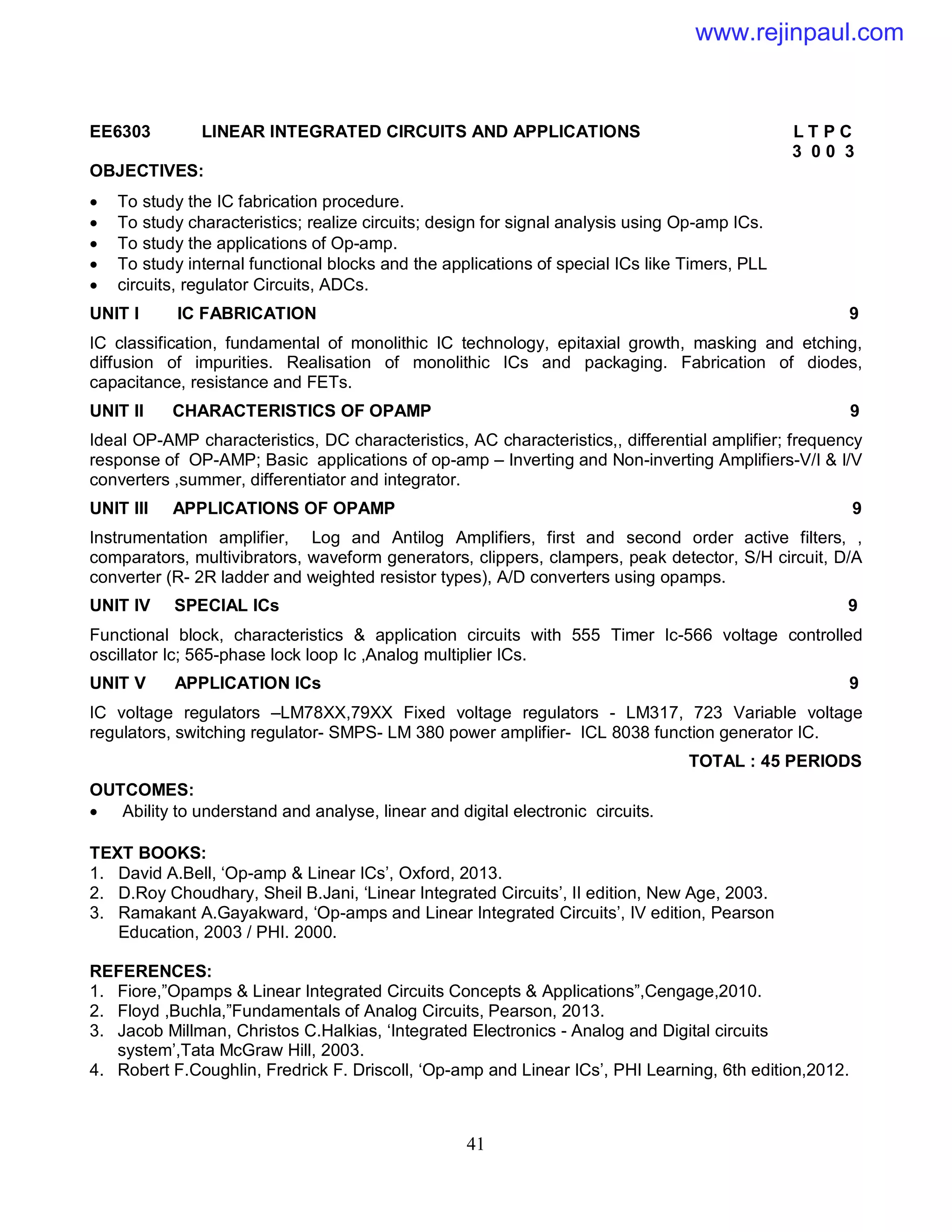 41
EE6303 LINEAR INTEGRATED CIRCUITS AND APPLICATIONS L T P C
3 0 0 3
OBJECTIVES:
 To study the IC fabrication procedure.
 To study characteristics; realize circuits; design for signal analysis using Op-amp ICs.
 To study the applications of Op-amp.
 To study internal functional blocks and the applications of special ICs like Timers, PLL
 circuits, regulator Circuits, ADCs.
UNIT I IC FABRICATION 9
IC classification, fundamental of monolithic IC technology, epitaxial growth, masking and etching,
diffusion of impurities. Realisation of monolithic ICs and packaging. Fabrication of diodes,
capacitance, resistance and FETs.
UNIT II CHARACTERISTICS OF OPAMP 9
Ideal OP-AMP characteristics, DC characteristics, AC characteristics,, differential amplifier; frequency
response of OP-AMP; Basic applications of op-amp – Inverting and Non-inverting Amplifiers-V/I & I/V
converters ,summer, differentiator and integrator.
UNIT III APPLICATIONS OF OPAMP 9
Instrumentation amplifier, Log and Antilog Amplifiers, first and second order active filters, ,
comparators, multivibrators, waveform generators, clippers, clampers, peak detector, S/H circuit, D/A
converter (R- 2R ladder and weighted resistor types), A/D converters using opamps.
UNIT IV SPECIAL ICs 9
Functional block, characteristics & application circuits with 555 Timer Ic-566 voltage controlled
oscillator Ic; 565-phase lock loop Ic ,Analog multiplier ICs.
UNIT V APPLICATION ICs 9
IC voltage regulators –LM78XX,79XX Fixed voltage regulators - LM317, 723 Variable voltage
regulators, switching regulator- SMPS- LM 380 power amplifier- ICL 8038 function generator IC.
TOTAL : 45 PERIODS
OUTCOMES:
 Ability to understand and analyse, linear and digital electronic circuits.
TEXT BOOKS:
1. David A.Bell, ‘Op-amp & Linear ICs’, Oxford, 2013.
2. D.Roy Choudhary, Sheil B.Jani, ‘Linear Integrated Circuits’, II edition, New Age, 2003.
3. Ramakant A.Gayakward, ‘Op-amps and Linear Integrated Circuits’, IV edition, Pearson
Education, 2003 / PHI. 2000.
REFERENCES:
1. Fiore,”Opamps & Linear Integrated Circuits Concepts & Applications”,Cengage,2010.
2. Floyd ,Buchla,”Fundamentals of Analog Circuits, Pearson, 2013.
3. Jacob Millman, Christos C.Halkias, ‘Integrated Electronics - Analog and Digital circuits
system’,Tata McGraw Hill, 2003.
4. Robert F.Coughlin, Fredrick F. Driscoll, ‘Op-amp and Linear ICs’, PHI Learning, 6th edition,2012.
www.rejinpaul.com
 