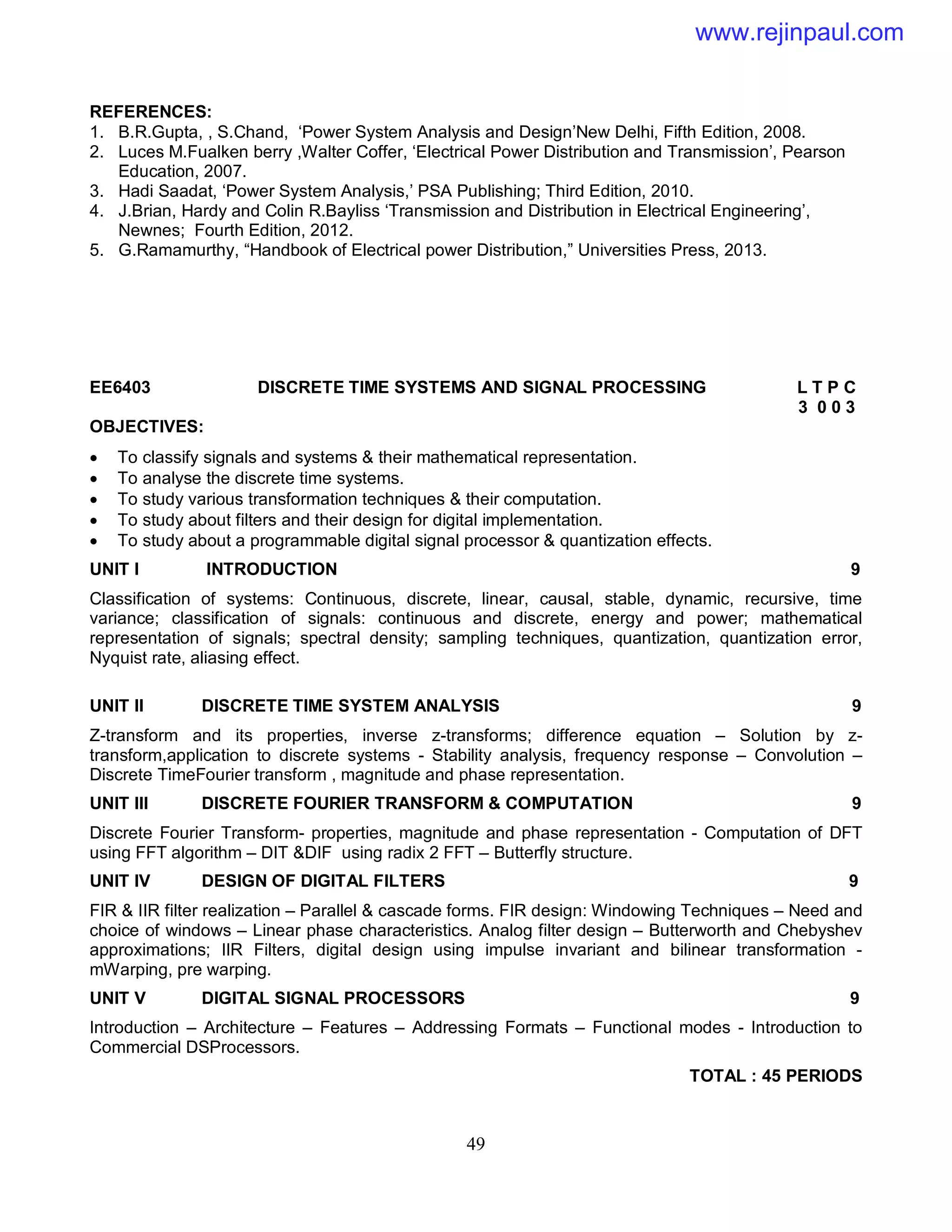 49
REFERENCES:
1. B.R.Gupta, , S.Chand, ‘Power System Analysis and Design’New Delhi, Fifth Edition, 2008.
2. Luces M.Fualken berry ,Walter Coffer, ‘Electrical Power Distribution and Transmission’, Pearson
Education, 2007.
3. Hadi Saadat, ‘Power System Analysis,’ PSA Publishing; Third Edition, 2010.
4. J.Brian, Hardy and Colin R.Bayliss ‘Transmission and Distribution in Electrical Engineering’,
Newnes; Fourth Edition, 2012.
5. G.Ramamurthy, “Handbook of Electrical power Distribution,” Universities Press, 2013.
EE6403 DISCRETE TIME SYSTEMS AND SIGNAL PROCESSING L T P C
3 0 0 3
OBJECTIVES:
 To classify signals and systems & their mathematical representation.
 To analyse the discrete time systems.
 To study various transformation techniques & their computation.
 To study about filters and their design for digital implementation.
 To study about a programmable digital signal processor & quantization effects.
UNIT I INTRODUCTION 9
Classification of systems: Continuous, discrete, linear, causal, stable, dynamic, recursive, time
variance; classification of signals: continuous and discrete, energy and power; mathematical
representation of signals; spectral density; sampling techniques, quantization, quantization error,
Nyquist rate, aliasing effect.
UNIT II DISCRETE TIME SYSTEM ANALYSIS 9
Z-transform and its properties, inverse z-transforms; difference equation – Solution by z-
transform,application to discrete systems - Stability analysis, frequency response – Convolution –
Discrete TimeFourier transform , magnitude and phase representation.
UNIT III DISCRETE FOURIER TRANSFORM & COMPUTATION 9
Discrete Fourier Transform- properties, magnitude and phase representation - Computation of DFT
using FFT algorithm – DIT &DIF using radix 2 FFT – Butterfly structure.
UNIT IV DESIGN OF DIGITAL FILTERS 9
FIR & IIR filter realization – Parallel & cascade forms. FIR design: Windowing Techniques – Need and
choice of windows – Linear phase characteristics. Analog filter design – Butterworth and Chebyshev
approximations; IIR Filters, digital design using impulse invariant and bilinear transformation -
mWarping, pre warping.
UNIT V DIGITAL SIGNAL PROCESSORS 9
Introduction – Architecture – Features – Addressing Formats – Functional modes - Introduction to
Commercial DSProcessors.
TOTAL : 45 PERIODS
www.rejinpaul.com
 