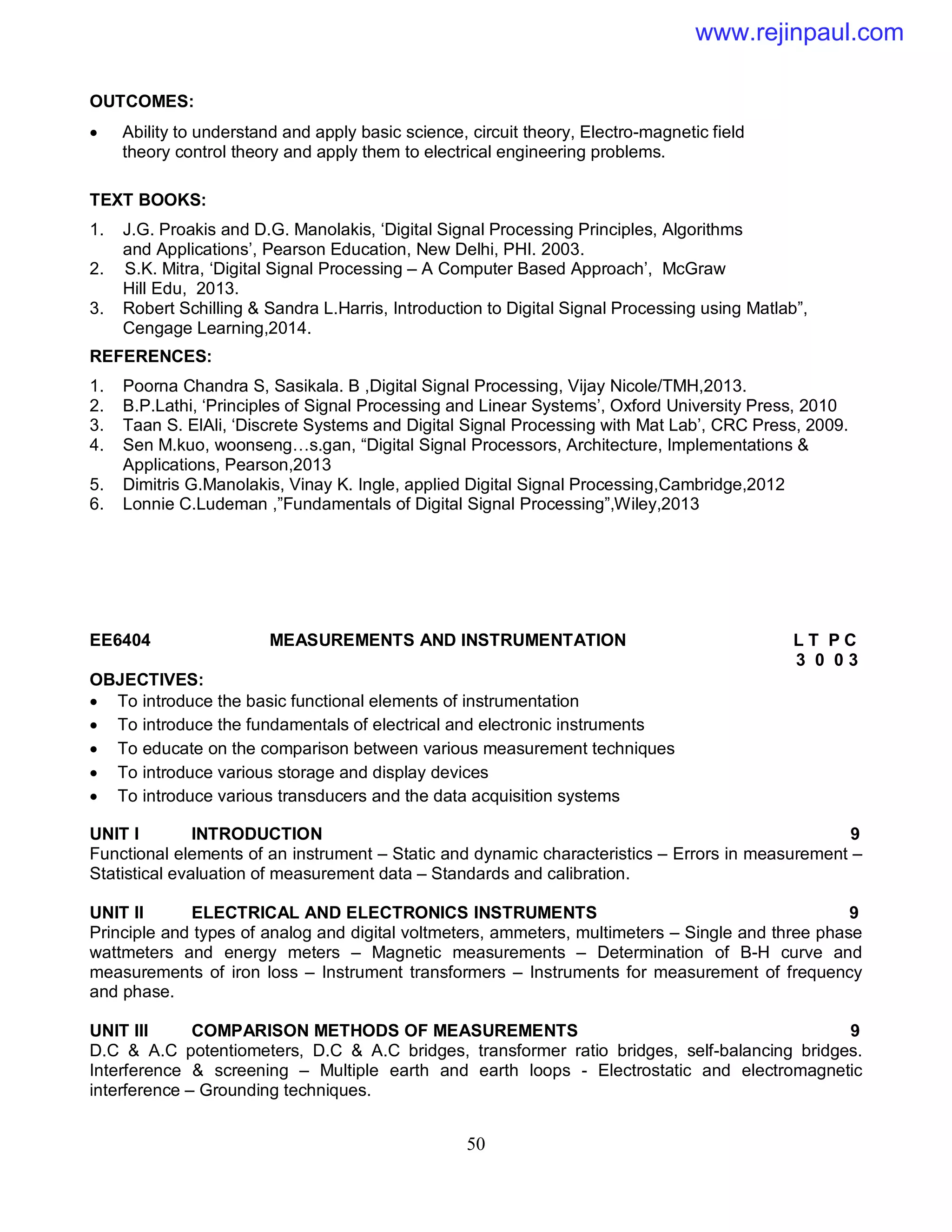 50
OUTCOMES:
 Ability to understand and apply basic science, circuit theory, Electro-magnetic field
theory control theory and apply them to electrical engineering problems.
TEXT BOOKS:
1. J.G. Proakis and D.G. Manolakis, ‘Digital Signal Processing Principles, Algorithms
and Applications’, Pearson Education, New Delhi, PHI. 2003.
2. S.K. Mitra, ‘Digital Signal Processing – A Computer Based Approach’, McGraw
Hill Edu, 2013.
3. Robert Schilling & Sandra L.Harris, Introduction to Digital Signal Processing using Matlab”,
Cengage Learning,2014.
REFERENCES:
1. Poorna Chandra S, Sasikala. B ,Digital Signal Processing, Vijay Nicole/TMH,2013.
2. B.P.Lathi, ‘Principles of Signal Processing and Linear Systems’, Oxford University Press, 2010
3. Taan S. ElAli, ‘Discrete Systems and Digital Signal Processing with Mat Lab’, CRC Press, 2009.
4. Sen M.kuo, woonseng…s.gan, “Digital Signal Processors, Architecture, Implementations &
Applications, Pearson,2013
5. Dimitris G.Manolakis, Vinay K. Ingle, applied Digital Signal Processing,Cambridge,2012
6. Lonnie C.Ludeman ,”Fundamentals of Digital Signal Processing”,Wiley,2013
EE6404 MEASUREMENTS AND INSTRUMENTATION L T P C
3 0 0 3
OBJECTIVES:
 To introduce the basic functional elements of instrumentation
 To introduce the fundamentals of electrical and electronic instruments
 To educate on the comparison between various measurement techniques
 To introduce various storage and display devices
 To introduce various transducers and the data acquisition systems
UNIT I INTRODUCTION 9
Functional elements of an instrument – Static and dynamic characteristics – Errors in measurement –
Statistical evaluation of measurement data – Standards and calibration.
UNIT II ELECTRICAL AND ELECTRONICS INSTRUMENTS 9
Principle and types of analog and digital voltmeters, ammeters, multimeters – Single and three phase
wattmeters and energy meters – Magnetic measurements – Determination of B-H curve and
measurements of iron loss – Instrument transformers – Instruments for measurement of frequency
and phase.
UNIT III COMPARISON METHODS OF MEASUREMENTS 9
D.C & A.C potentiometers, D.C & A.C bridges, transformer ratio bridges, self-balancing bridges.
Interference & screening – Multiple earth and earth loops - Electrostatic and electromagnetic
interference – Grounding techniques.
www.rejinpaul.com
 