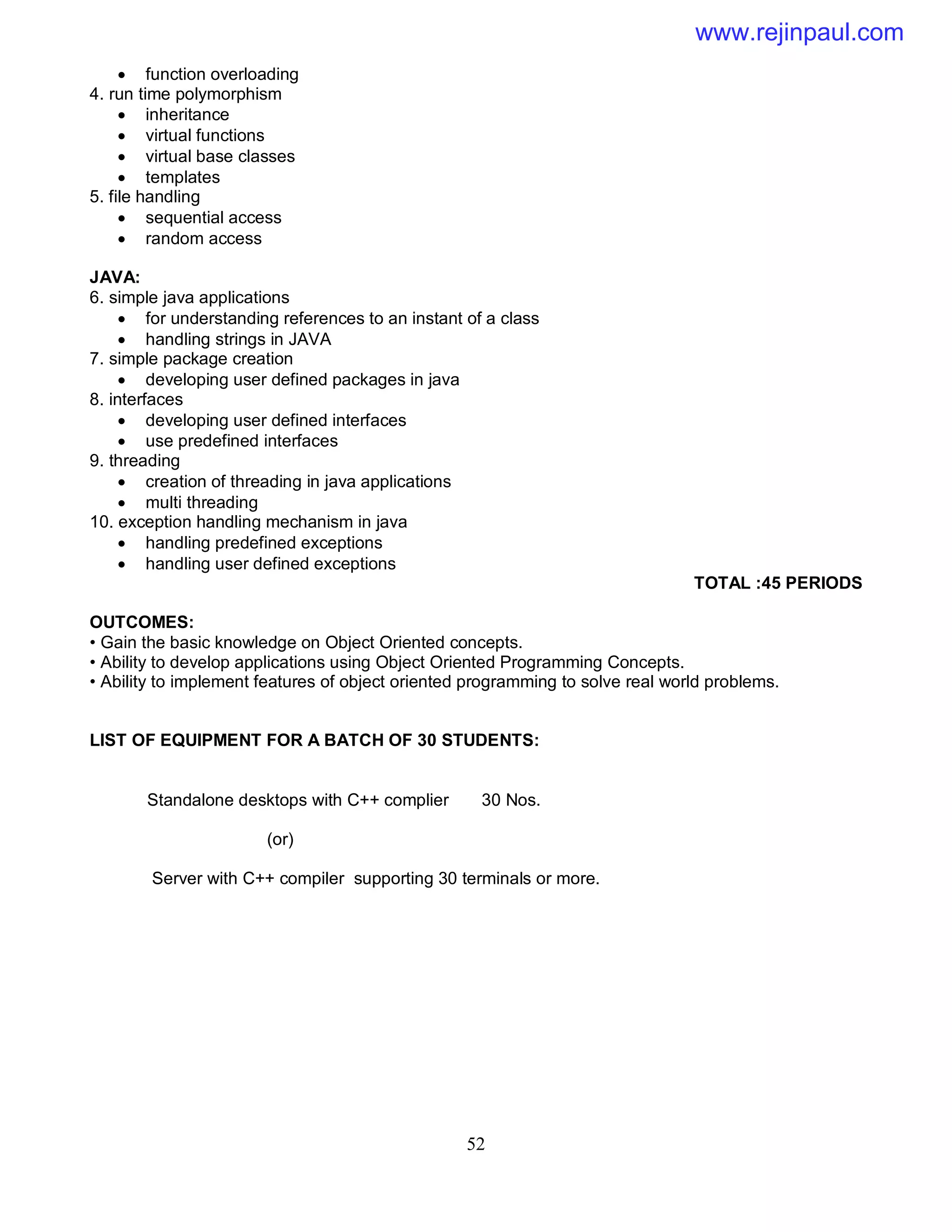 52
 function overloading
4. run time polymorphism
 inheritance
 virtual functions
 virtual base classes
 templates
5. file handling
 sequential access
 random access
JAVA:
6. simple java applications
 for understanding references to an instant of a class
 handling strings in JAVA
7. simple package creation
 developing user defined packages in java
8. interfaces
 developing user defined interfaces
 use predefined interfaces
9. threading
 creation of threading in java applications
 multi threading
10. exception handling mechanism in java
 handling predefined exceptions
 handling user defined exceptions
TOTAL :45 PERIODS
OUTCOMES:
• Gain the basic knowledge on Object Oriented concepts.
• Ability to develop applications using Object Oriented Programming Concepts.
• Ability to implement features of object oriented programming to solve real world problems.
LIST OF EQUIPMENT FOR A BATCH OF 30 STUDENTS:
Standalone desktops with C++ complier 30 Nos.
(or)
Server with C++ compiler supporting 30 terminals or more.
www.rejinpaul.com
 