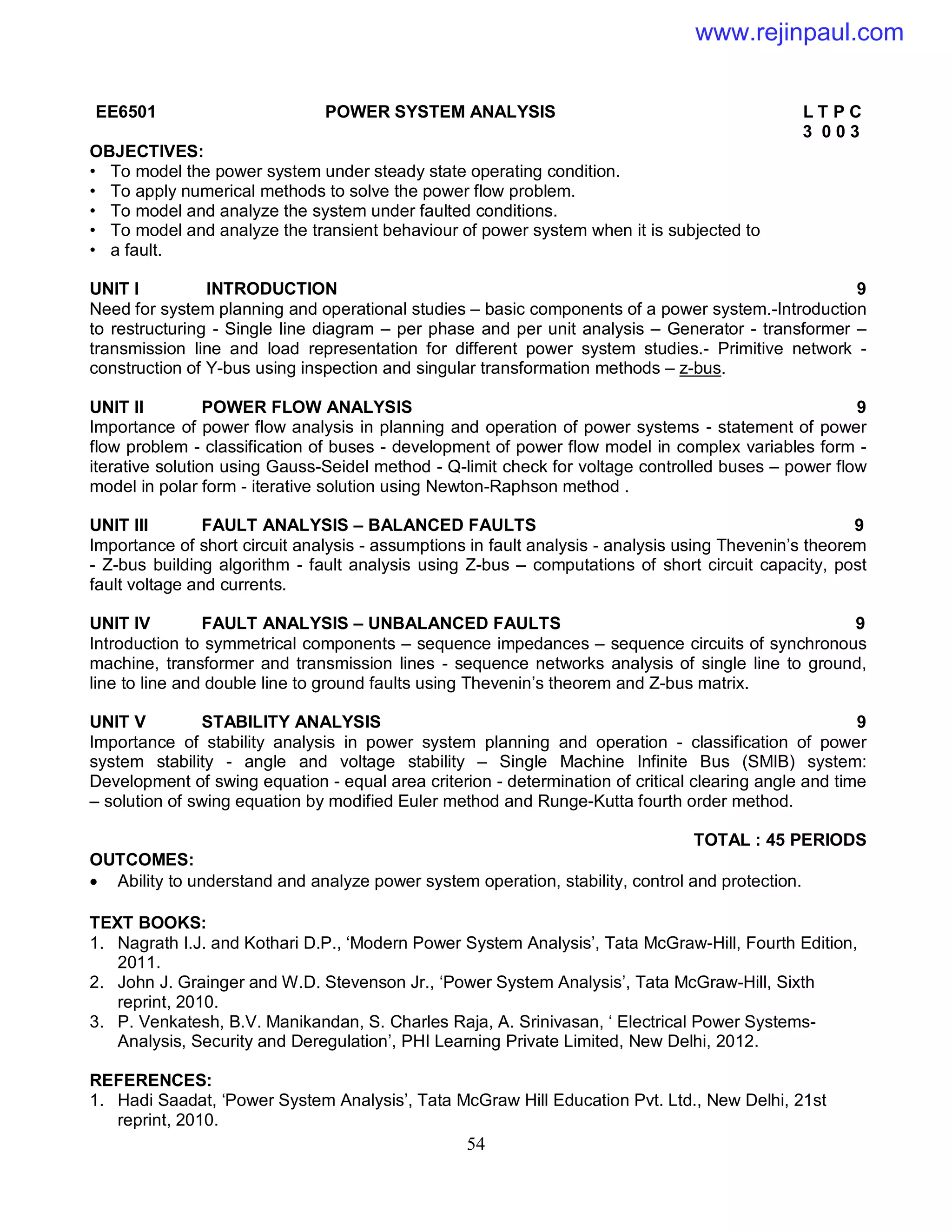 54
EE6501 POWER SYSTEM ANALYSIS L T P C
3 0 0 3
OBJECTIVES:
• To model the power system under steady state operating condition.
• To apply numerical methods to solve the power flow problem.
• To model and analyze the system under faulted conditions.
• To model and analyze the transient behaviour of power system when it is subjected to
• a fault.
UNIT I INTRODUCTION 9
Need for system planning and operational studies – basic components of a power system.-Introduction
to restructuring - Single line diagram – per phase and per unit analysis – Generator - transformer –
transmission line and load representation for different power system studies.- Primitive network -
construction of Y-bus using inspection and singular transformation methods – z-bus.
UNIT II POWER FLOW ANALYSIS 9
Importance of power flow analysis in planning and operation of power systems - statement of power
flow problem - classification of buses - development of power flow model in complex variables form -
iterative solution using Gauss-Seidel method - Q-limit check for voltage controlled buses – power flow
model in polar form - iterative solution using Newton-Raphson method .
UNIT III FAULT ANALYSIS – BALANCED FAULTS 9
Importance of short circuit analysis - assumptions in fault analysis - analysis using Thevenin’s theorem
- Z-bus building algorithm - fault analysis using Z-bus – computations of short circuit capacity, post
fault voltage and currents.
UNIT IV FAULT ANALYSIS – UNBALANCED FAULTS 9
Introduction to symmetrical components – sequence impedances – sequence circuits of synchronous
machine, transformer and transmission lines - sequence networks analysis of single line to ground,
line to line and double line to ground faults using Thevenin’s theorem and Z-bus matrix.
UNIT V STABILITY ANALYSIS 9
Importance of stability analysis in power system planning and operation - classification of power
system stability - angle and voltage stability – Single Machine Infinite Bus (SMIB) system:
Development of swing equation - equal area criterion - determination of critical clearing angle and time
– solution of swing equation by modified Euler method and Runge-Kutta fourth order method.
TOTAL : 45 PERIODS
OUTCOMES:
 Ability to understand and analyze power system operation, stability, control and protection.
TEXT BOOKS:
1. Nagrath I.J. and Kothari D.P., ‘Modern Power System Analysis’, Tata McGraw-Hill, Fourth Edition,
2011.
2. John J. Grainger and W.D. Stevenson Jr., ‘Power System Analysis’, Tata McGraw-Hill, Sixth
reprint, 2010.
3. P. Venkatesh, B.V. Manikandan, S. Charles Raja, A. Srinivasan, ‘ Electrical Power Systems-
Analysis, Security and Deregulation’, PHI Learning Private Limited, New Delhi, 2012.
REFERENCES:
1. Hadi Saadat, ‘Power System Analysis’, Tata McGraw Hill Education Pvt. Ltd., New Delhi, 21st
reprint, 2010.
www.rejinpaul.com
 