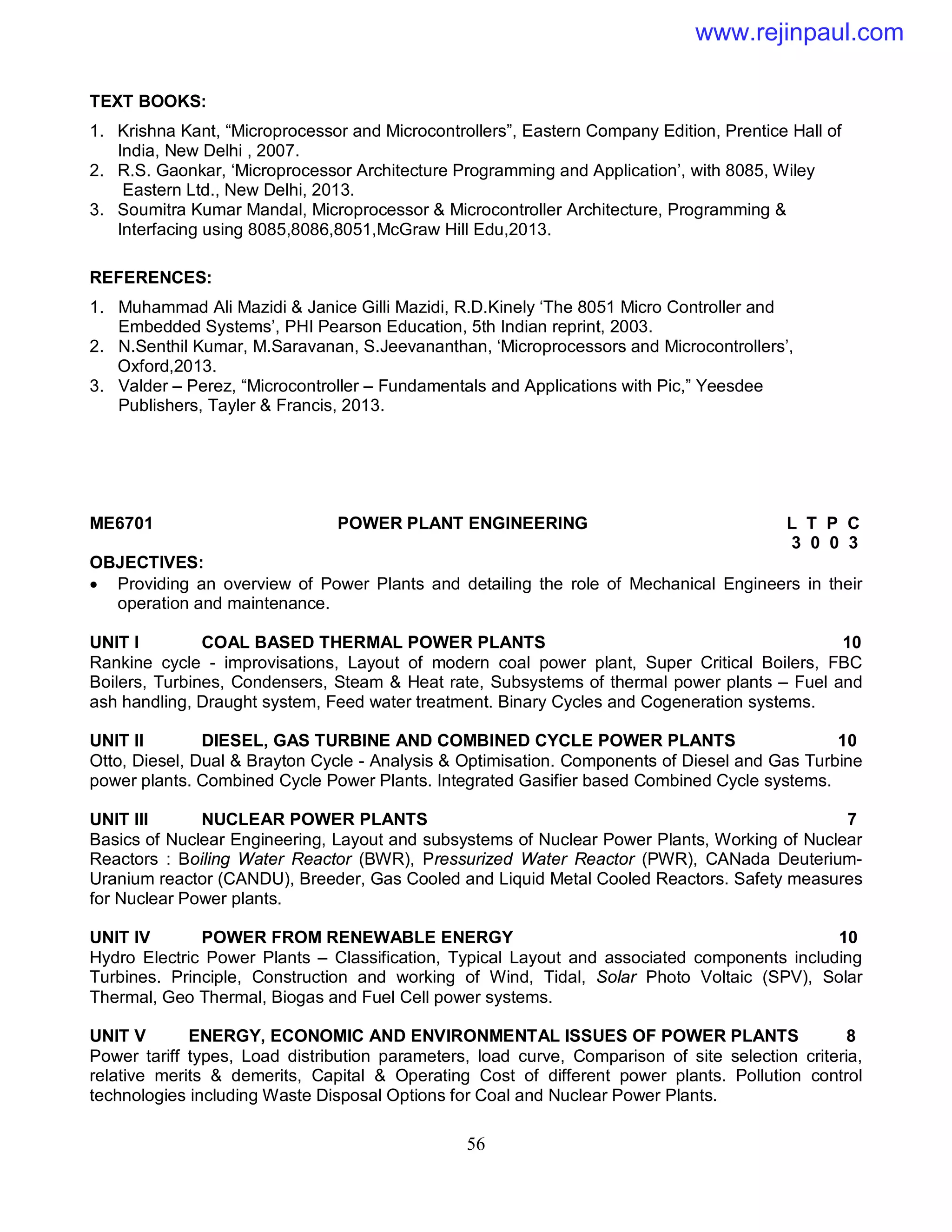 56
TEXT BOOKS:
1. Krishna Kant, “Microprocessor and Microcontrollers”, Eastern Company Edition, Prentice Hall of
India, New Delhi , 2007.
2. R.S. Gaonkar, ‘Microprocessor Architecture Programming and Application’, with 8085, Wiley
Eastern Ltd., New Delhi, 2013.
3. Soumitra Kumar Mandal, Microprocessor & Microcontroller Architecture, Programming &
Interfacing using 8085,8086,8051,McGraw Hill Edu,2013.
REFERENCES:
1. Muhammad Ali Mazidi & Janice Gilli Mazidi, R.D.Kinely ‘The 8051 Micro Controller and
Embedded Systems’, PHI Pearson Education, 5th Indian reprint, 2003.
2. N.Senthil Kumar, M.Saravanan, S.Jeevananthan, ‘Microprocessors and Microcontrollers’,
Oxford,2013.
3. Valder – Perez, “Microcontroller – Fundamentals and Applications with Pic,” Yeesdee
Publishers, Tayler & Francis, 2013.
ME6701 POWER PLANT ENGINEERING L T P C
3 0 0 3
OBJECTIVES:
 Providing an overview of Power Plants and detailing the role of Mechanical Engineers in their
operation and maintenance.
UNIT I COAL BASED THERMAL POWER PLANTS 10
Rankine cycle - improvisations, Layout of modern coal power plant, Super Critical Boilers, FBC
Boilers, Turbines, Condensers, Steam & Heat rate, Subsystems of thermal power plants – Fuel and
ash handling, Draught system, Feed water treatment. Binary Cycles and Cogeneration systems.
UNIT II DIESEL, GAS TURBINE AND COMBINED CYCLE POWER PLANTS 10
Otto, Diesel, Dual & Brayton Cycle - Analysis & Optimisation. Components of Diesel and Gas Turbine
power plants. Combined Cycle Power Plants. Integrated Gasifier based Combined Cycle systems.
UNIT III NUCLEAR POWER PLANTS 7
Basics of Nuclear Engineering, Layout and subsystems of Nuclear Power Plants, Working of Nuclear
Reactors : Boiling Water Reactor (BWR), Pressurized Water Reactor (PWR), CANada Deuterium-
Uranium reactor (CANDU), Breeder, Gas Cooled and Liquid Metal Cooled Reactors. Safety measures
for Nuclear Power plants.
UNIT IV POWER FROM RENEWABLE ENERGY 10
Hydro Electric Power Plants – Classification, Typical Layout and associated components including
Turbines. Principle, Construction and working of Wind, Tidal, Solar Photo Voltaic (SPV), Solar
Thermal, Geo Thermal, Biogas and Fuel Cell power systems.
UNIT V ENERGY, ECONOMIC AND ENVIRONMENTAL ISSUES OF POWER PLANTS 8
Power tariff types, Load distribution parameters, load curve, Comparison of site selection criteria,
relative merits & demerits, Capital & Operating Cost of different power plants. Pollution control
technologies including Waste Disposal Options for Coal and Nuclear Power Plants.
www.rejinpaul.com
 