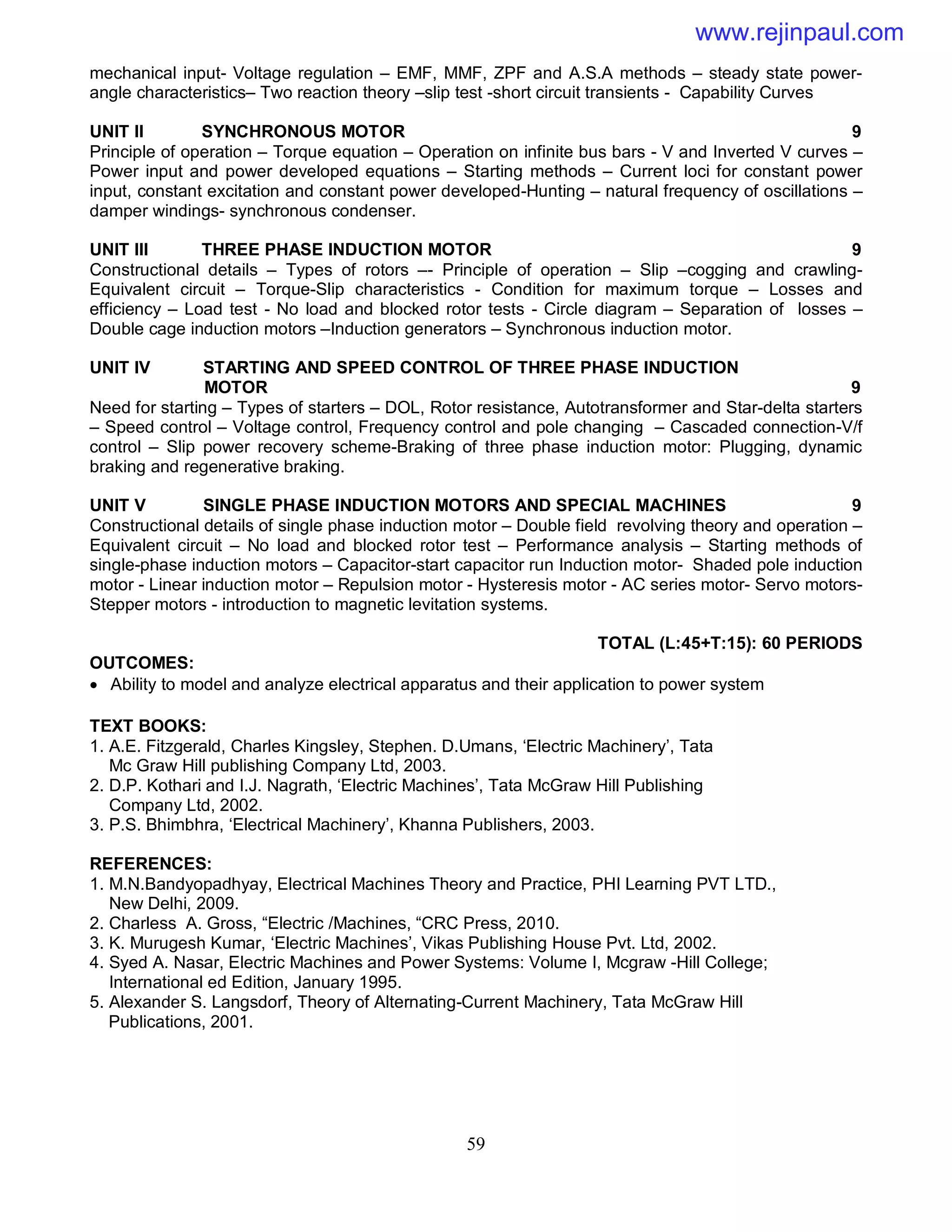 59
mechanical input- Voltage regulation – EMF, MMF, ZPF and A.S.A methods – steady state power-
angle characteristics– Two reaction theory –slip test -short circuit transients - Capability Curves
UNIT II SYNCHRONOUS MOTOR 9
Principle of operation – Torque equation – Operation on infinite bus bars - V and Inverted V curves –
Power input and power developed equations – Starting methods – Current loci for constant power
input, constant excitation and constant power developed-Hunting – natural frequency of oscillations –
damper windings- synchronous condenser.
UNIT III THREE PHASE INDUCTION MOTOR 9
Constructional details – Types of rotors –- Principle of operation – Slip –cogging and crawling-
Equivalent circuit – Torque-Slip characteristics - Condition for maximum torque – Losses and
efficiency – Load test - No load and blocked rotor tests - Circle diagram – Separation of losses –
Double cage induction motors –Induction generators – Synchronous induction motor.
UNIT IV STARTING AND SPEED CONTROL OF THREE PHASE INDUCTION
MOTOR 9
Need for starting – Types of starters – DOL, Rotor resistance, Autotransformer and Star-delta starters
– Speed control – Voltage control, Frequency control and pole changing – Cascaded connection-V/f
control – Slip power recovery scheme-Braking of three phase induction motor: Plugging, dynamic
braking and regenerative braking.
UNIT V SINGLE PHASE INDUCTION MOTORS AND SPECIAL MACHINES 9
Constructional details of single phase induction motor – Double field revolving theory and operation –
Equivalent circuit – No load and blocked rotor test – Performance analysis – Starting methods of
single-phase induction motors – Capacitor-start capacitor run Induction motor- Shaded pole induction
motor - Linear induction motor – Repulsion motor - Hysteresis motor - AC series motor- Servo motors-
Stepper motors - introduction to magnetic levitation systems.
TOTAL (L:45+T:15): 60 PERIODS
OUTCOMES:
 Ability to model and analyze electrical apparatus and their application to power system
TEXT BOOKS:
1. A.E. Fitzgerald, Charles Kingsley, Stephen. D.Umans, ‘Electric Machinery’, Tata
Mc Graw Hill publishing Company Ltd, 2003.
2. D.P. Kothari and I.J. Nagrath, ‘Electric Machines’, Tata McGraw Hill Publishing
Company Ltd, 2002.
3. P.S. Bhimbhra, ‘Electrical Machinery’, Khanna Publishers, 2003.
REFERENCES:
1. M.N.Bandyopadhyay, Electrical Machines Theory and Practice, PHI Learning PVT LTD.,
New Delhi, 2009.
2. Charless A. Gross, “Electric /Machines, “CRC Press, 2010.
3. K. Murugesh Kumar, ‘Electric Machines’, Vikas Publishing House Pvt. Ltd, 2002.
4. Syed A. Nasar, Electric Machines and Power Systems: Volume I, Mcgraw -Hill College;
International ed Edition, January 1995.
5. Alexander S. Langsdorf, Theory of Alternating-Current Machinery, Tata McGraw Hill
Publications, 2001.
www.rejinpaul.com
 
