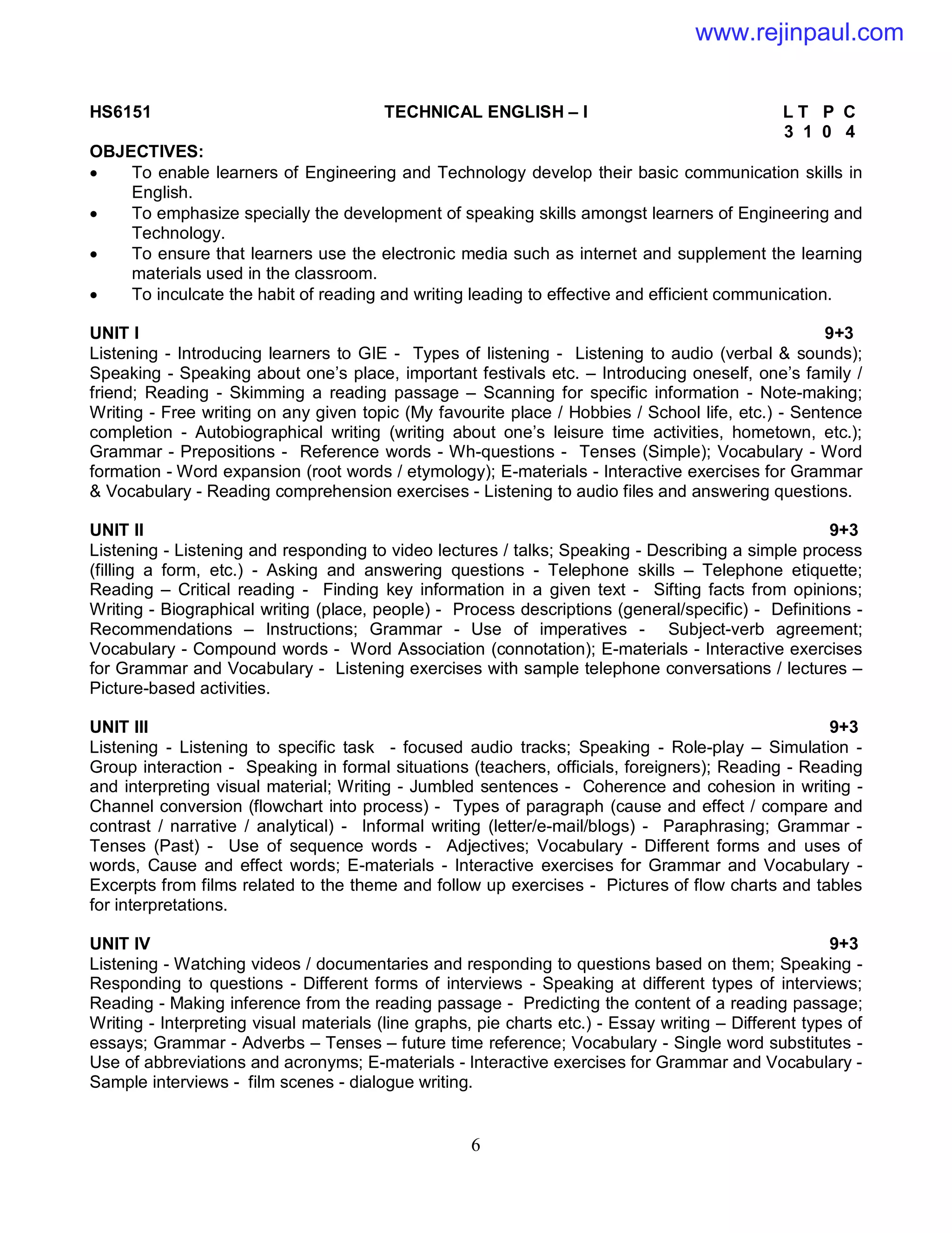 6
HS6151 TECHNICAL ENGLISH – I L T P C
3 1 0 4
OBJECTIVES:
 To enable learners of Engineering and Technology develop their basic communication skills in
English.
 To emphasize specially the development of speaking skills amongst learners of Engineering and
Technology.
 To ensure that learners use the electronic media such as internet and supplement the learning
materials used in the classroom.
 To inculcate the habit of reading and writing leading to effective and efficient communication.
UNIT I 9+3
Listening - Introducing learners to GIE - Types of listening - Listening to audio (verbal & sounds);
Speaking - Speaking about one’s place, important festivals etc. – Introducing oneself, one’s family /
friend; Reading - Skimming a reading passage – Scanning for specific information - Note-making;
Writing - Free writing on any given topic (My favourite place / Hobbies / School life, etc.) - Sentence
completion - Autobiographical writing (writing about one’s leisure time activities, hometown, etc.);
Grammar - Prepositions - Reference words - Wh-questions - Tenses (Simple); Vocabulary - Word
formation - Word expansion (root words / etymology); E-materials - Interactive exercises for Grammar
& Vocabulary - Reading comprehension exercises - Listening to audio files and answering questions.
UNIT II 9+3
Listening - Listening and responding to video lectures / talks; Speaking - Describing a simple process
(filling a form, etc.) - Asking and answering questions - Telephone skills – Telephone etiquette;
Reading – Critical reading - Finding key information in a given text - Sifting facts from opinions;
Writing - Biographical writing (place, people) - Process descriptions (general/specific) - Definitions -
Recommendations – Instructions; Grammar - Use of imperatives - Subject-verb agreement;
Vocabulary - Compound words - Word Association (connotation); E-materials - Interactive exercises
for Grammar and Vocabulary - Listening exercises with sample telephone conversations / lectures –
Picture-based activities.
UNIT III 9+3
Listening - Listening to specific task - focused audio tracks; Speaking - Role-play – Simulation -
Group interaction - Speaking in formal situations (teachers, officials, foreigners); Reading - Reading
and interpreting visual material; Writing - Jumbled sentences - Coherence and cohesion in writing -
Channel conversion (flowchart into process) - Types of paragraph (cause and effect / compare and
contrast / narrative / analytical) - Informal writing (letter/e-mail/blogs) - Paraphrasing; Grammar -
Tenses (Past) - Use of sequence words - Adjectives; Vocabulary - Different forms and uses of
words, Cause and effect words; E-materials - Interactive exercises for Grammar and Vocabulary -
Excerpts from films related to the theme and follow up exercises - Pictures of flow charts and tables
for interpretations.
UNIT IV 9+3
Listening - Watching videos / documentaries and responding to questions based on them; Speaking -
Responding to questions - Different forms of interviews - Speaking at different types of interviews;
Reading - Making inference from the reading passage - Predicting the content of a reading passage;
Writing - Interpreting visual materials (line graphs, pie charts etc.) - Essay writing – Different types of
essays; Grammar - Adverbs – Tenses – future time reference; Vocabulary - Single word substitutes -
Use of abbreviations and acronyms; E-materials - Interactive exercises for Grammar and Vocabulary -
Sample interviews - film scenes - dialogue writing.
www.rejinpaul.com
 