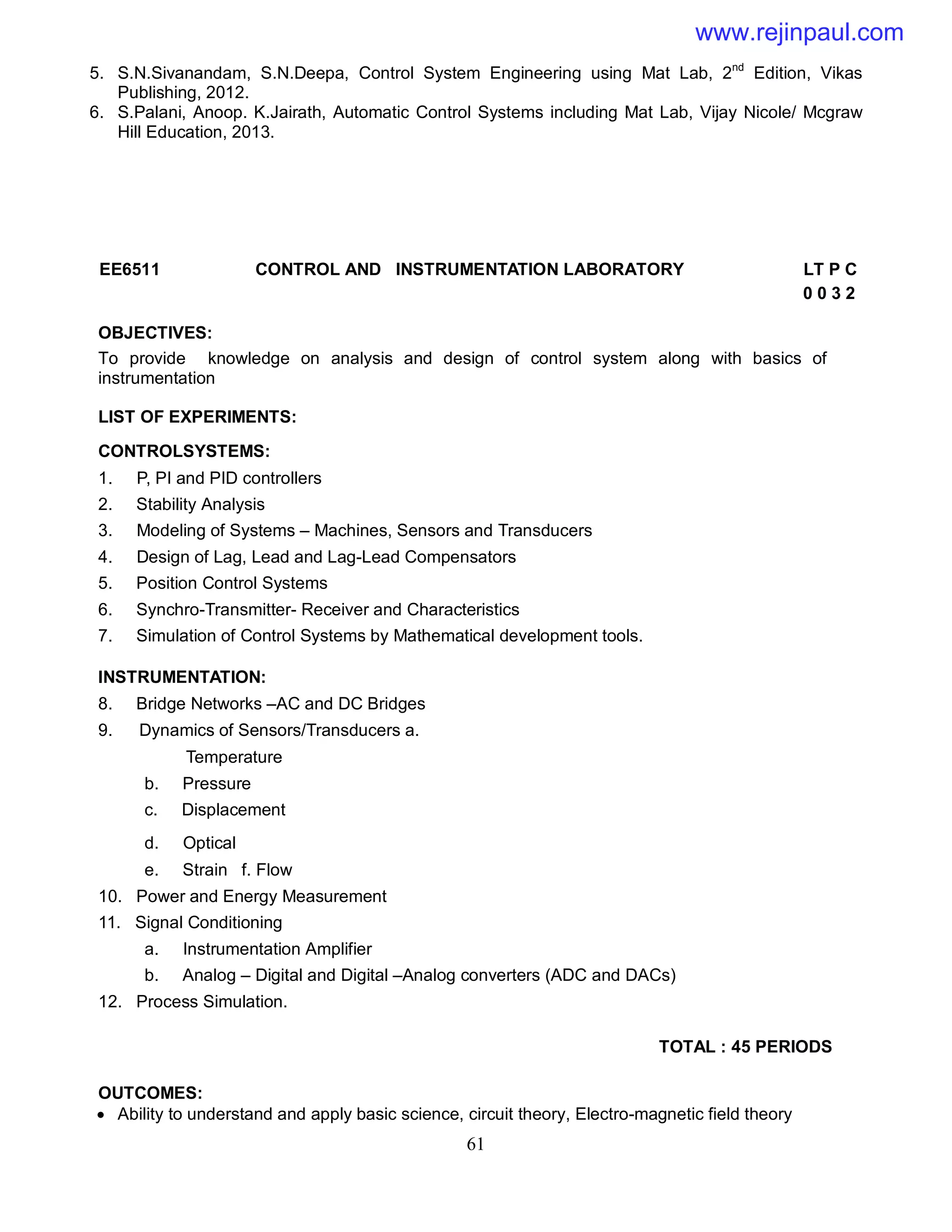 61
5. S.N.Sivanandam, S.N.Deepa, Control System Engineering using Mat Lab, 2nd
Edition, Vikas
Publishing, 2012.
6. S.Palani, Anoop. K.Jairath, Automatic Control Systems including Mat Lab, Vijay Nicole/ Mcgraw
Hill Education, 2013.
EE6511 CONTROL AND INSTRUMENTATION LABORATORY LT P C
0 0 3 2
OBJECTIVES:
To provide knowledge on analysis and design of control system along with basics of
instrumentation
LIST OF EXPERIMENTS:
CONTROLSYSTEMS:
1. P, PI and PID controllers
2. Stability Analysis
3. Modeling of Systems – Machines, Sensors and Transducers
4. Design of Lag, Lead and Lag-Lead Compensators
5. Position Control Systems
6. Synchro-Transmitter- Receiver and Characteristics
7. Simulation of Control Systems by Mathematical development tools.
INSTRUMENTATION:
8. Bridge Networks –AC and DC Bridges
9. Dynamics of Sensors/Transducers a.
Temperature
b. Pressure
c. Displacement
d. Optical
e. Strain f. Flow
10. Power and Energy Measurement
11. Signal Conditioning
a. Instrumentation Amplifier
b. Analog – Digital and Digital –Analog converters (ADC and DACs)
12. Process Simulation.
TOTAL : 45 PERIODS
OUTCOMES:
 Ability to understand and apply basic science, circuit theory, Electro-magnetic field theory
www.rejinpaul.com
 