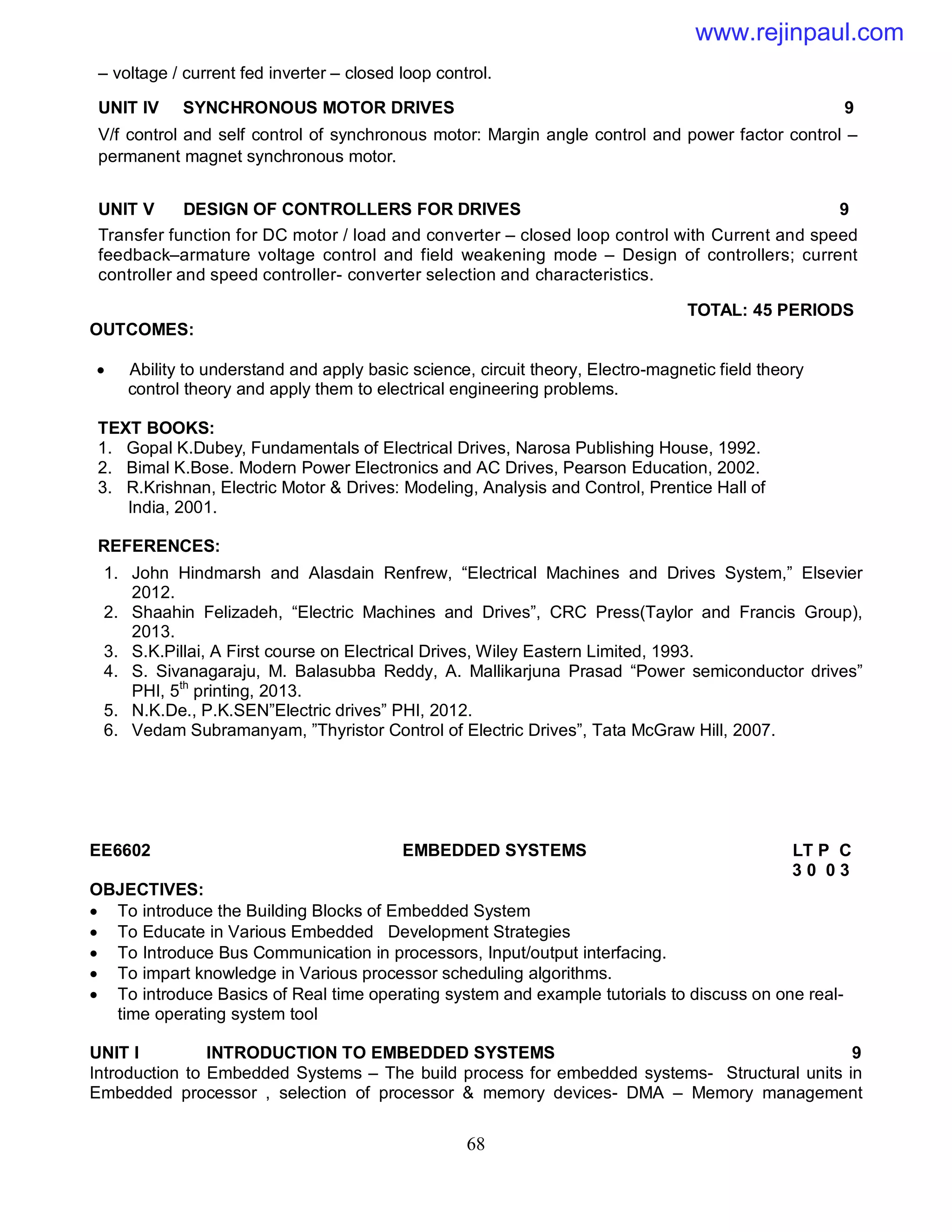 68
– voltage / current fed inverter – closed loop control.
UNIT IV SYNCHRONOUS MOTOR DRIVES 9
V/f control and self control of synchronous motor: Margin angle control and power factor control –
permanent magnet synchronous motor.
UNIT V DESIGN OF CONTROLLERS FOR DRIVES 9
Transfer function for DC motor / load and converter – closed loop control with Current and speed
feedback–armature voltage control and field weakening mode – Design of controllers; current
controller and speed controller- converter selection and characteristics.
TOTAL: 45 PERIODS
OUTCOMES:
 Ability to understand and apply basic science, circuit theory, Electro-magnetic field theory
control theory and apply them to electrical engineering problems.
TEXT BOOKS:
1. Gopal K.Dubey, Fundamentals of Electrical Drives, Narosa Publishing House, 1992.
2. Bimal K.Bose. Modern Power Electronics and AC Drives, Pearson Education, 2002.
3. R.Krishnan, Electric Motor & Drives: Modeling, Analysis and Control, Prentice Hall of
India, 2001.
REFERENCES:
1. John Hindmarsh and Alasdain Renfrew, “Electrical Machines and Drives System,” Elsevier
2012.
2. Shaahin Felizadeh, “Electric Machines and Drives”, CRC Press(Taylor and Francis Group),
2013.
3. S.K.Pillai, A First course on Electrical Drives, Wiley Eastern Limited, 1993.
4. S. Sivanagaraju, M. Balasubba Reddy, A. Mallikarjuna Prasad “Power semiconductor drives”
PHI, 5th
printing, 2013.
5. N.K.De., P.K.SEN”Electric drives” PHI, 2012.
6. Vedam Subramanyam, ”Thyristor Control of Electric Drives”, Tata McGraw Hill, 2007.
EE6602 EMBEDDED SYSTEMS LT P C
3 0 0 3
OBJECTIVES:
 To introduce the Building Blocks of Embedded System
 To Educate in Various Embedded Development Strategies
 To Introduce Bus Communication in processors, Input/output interfacing.
 To impart knowledge in Various processor scheduling algorithms.
 To introduce Basics of Real time operating system and example tutorials to discuss on one real-
time operating system tool
UNIT I INTRODUCTION TO EMBEDDED SYSTEMS 9
Introduction to Embedded Systems – The build process for embedded systems- Structural units in
Embedded processor , selection of processor & memory devices- DMA – Memory management
www.rejinpaul.com
 