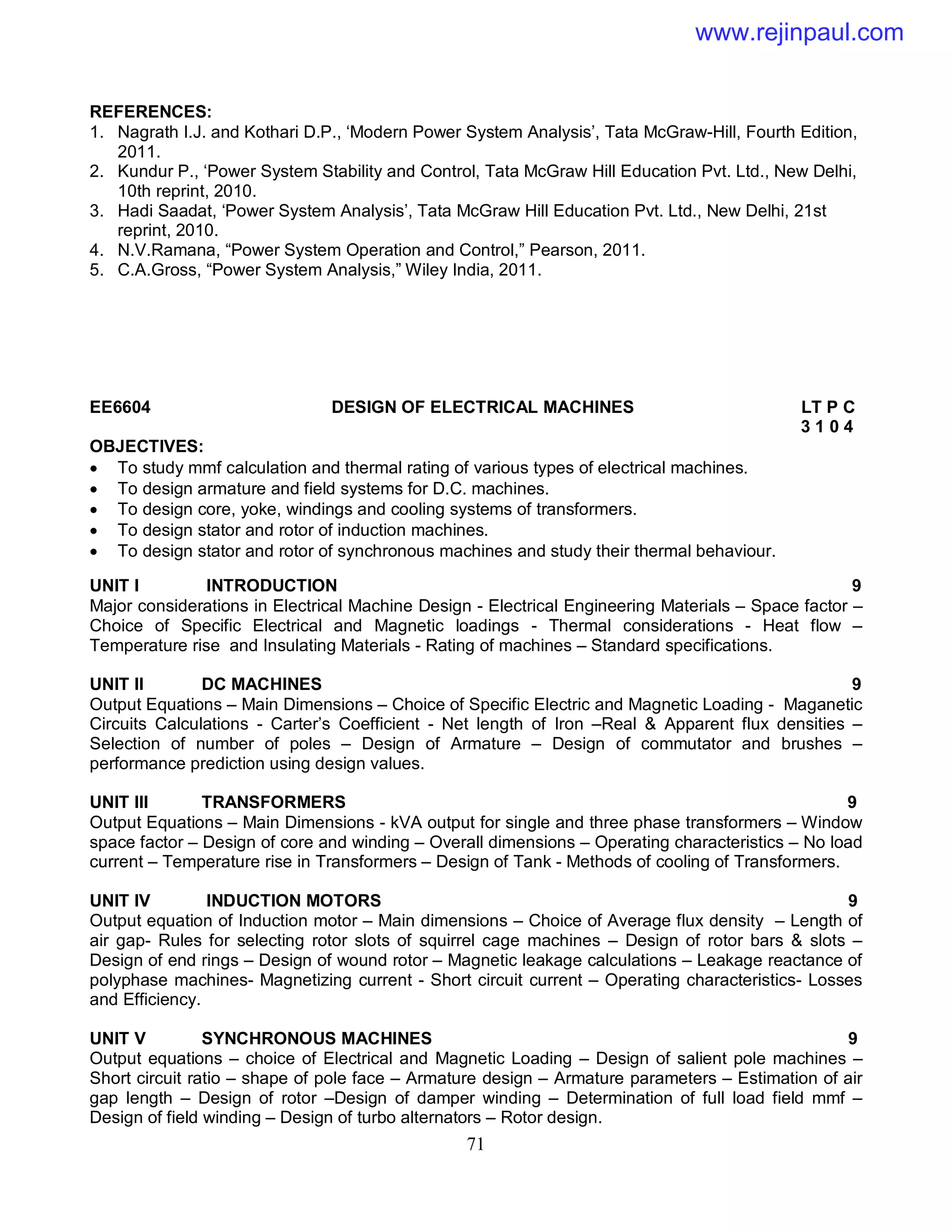 71
REFERENCES:
1. Nagrath I.J. and Kothari D.P., ‘Modern Power System Analysis’, Tata McGraw-Hill, Fourth Edition,
2011.
2. Kundur P., ‘Power System Stability and Control, Tata McGraw Hill Education Pvt. Ltd., New Delhi,
10th reprint, 2010.
3. Hadi Saadat, ‘Power System Analysis’, Tata McGraw Hill Education Pvt. Ltd., New Delhi, 21st
reprint, 2010.
4. N.V.Ramana, “Power System Operation and Control,” Pearson, 2011.
5. C.A.Gross, “Power System Analysis,” Wiley India, 2011.
EE6604 DESIGN OF ELECTRICAL MACHINES LT P C
3 1 0 4
OBJECTIVES:
 To study mmf calculation and thermal rating of various types of electrical machines.
 To design armature and field systems for D.C. machines.
 To design core, yoke, windings and cooling systems of transformers.
 To design stator and rotor of induction machines.
 To design stator and rotor of synchronous machines and study their thermal behaviour.
UNIT I INTRODUCTION 9
Major considerations in Electrical Machine Design - Electrical Engineering Materials – Space factor –
Choice of Specific Electrical and Magnetic loadings - Thermal considerations - Heat flow –
Temperature rise and Insulating Materials - Rating of machines – Standard specifications.
UNIT II DC MACHINES 9
Output Equations – Main Dimensions – Choice of Specific Electric and Magnetic Loading - Maganetic
Circuits Calculations - Carter’s Coefficient - Net length of Iron –Real & Apparent flux densities –
Selection of number of poles – Design of Armature – Design of commutator and brushes –
performance prediction using design values.
UNIT III TRANSFORMERS 9
Output Equations – Main Dimensions - kVA output for single and three phase transformers – Window
space factor – Design of core and winding – Overall dimensions – Operating characteristics – No load
current – Temperature rise in Transformers – Design of Tank - Methods of cooling of Transformers.
UNIT IV INDUCTION MOTORS 9
Output equation of Induction motor – Main dimensions – Choice of Average flux density – Length of
air gap- Rules for selecting rotor slots of squirrel cage machines – Design of rotor bars & slots –
Design of end rings – Design of wound rotor – Magnetic leakage calculations – Leakage reactance of
polyphase machines- Magnetizing current - Short circuit current – Operating characteristics- Losses
and Efficiency.
UNIT V SYNCHRONOUS MACHINES 9
Output equations – choice of Electrical and Magnetic Loading – Design of salient pole machines –
Short circuit ratio – shape of pole face – Armature design – Armature parameters – Estimation of air
gap length – Design of rotor –Design of damper winding – Determination of full load field mmf –
Design of field winding – Design of turbo alternators – Rotor design.
www.rejinpaul.com
 