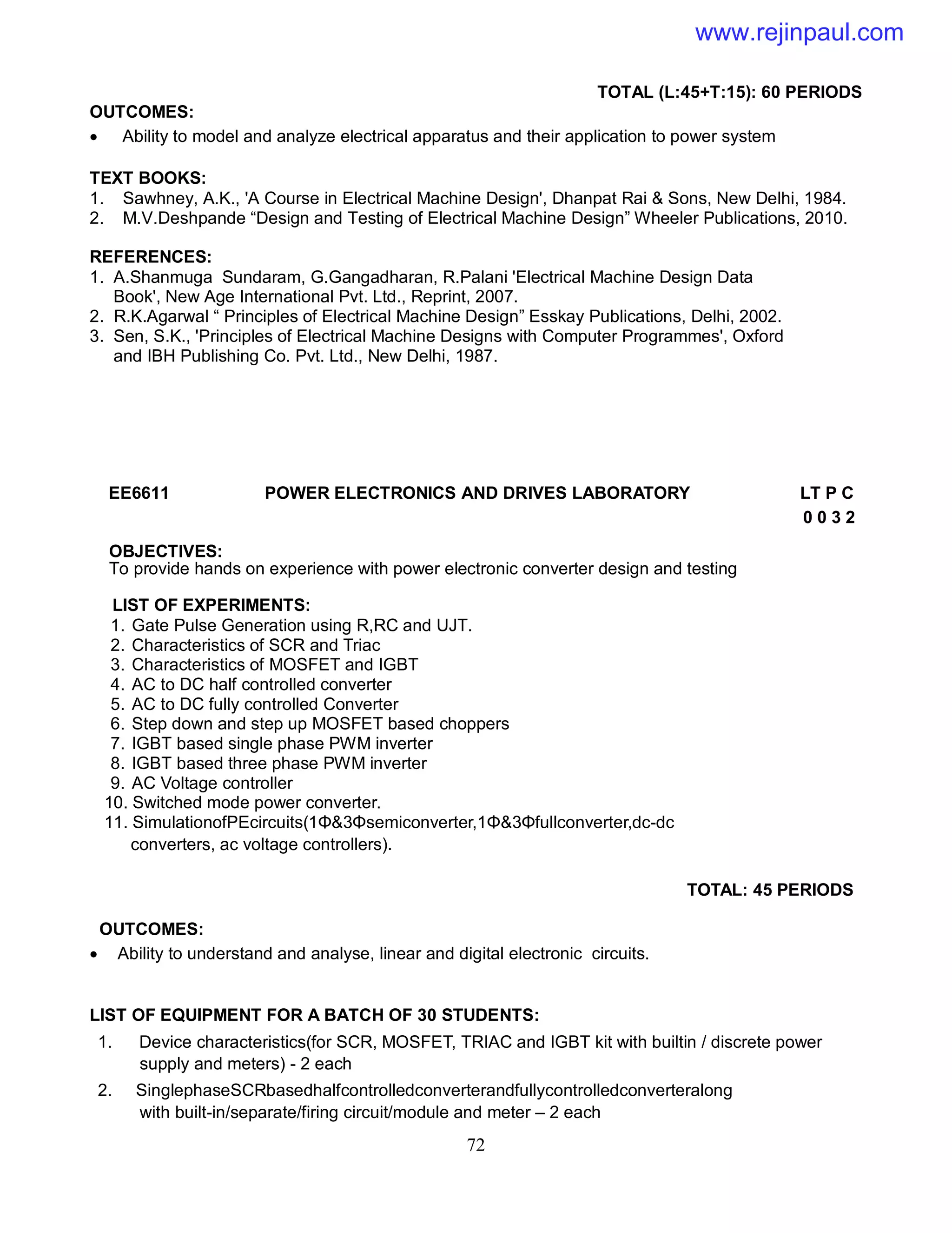 72
TOTAL (L:45+T:15): 60 PERIODS
OUTCOMES:
 Ability to model and analyze electrical apparatus and their application to power system
TEXT BOOKS:
1. Sawhney, A.K., 'A Course in Electrical Machine Design', Dhanpat Rai & Sons, New Delhi, 1984.
2. M.V.Deshpande “Design and Testing of Electrical Machine Design” Wheeler Publications, 2010.
REFERENCES:
1. A.Shanmuga Sundaram, G.Gangadharan, R.Palani 'Electrical Machine Design Data
Book', New Age International Pvt. Ltd., Reprint, 2007.
2. R.K.Agarwal “ Principles of Electrical Machine Design” Esskay Publications, Delhi, 2002.
3. Sen, S.K., 'Principles of Electrical Machine Designs with Computer Programmes', Oxford
and IBH Publishing Co. Pvt. Ltd., New Delhi, 1987.
EE6611 POWER ELECTRONICS AND DRIVES LABORATORY LT P C
0 0 3 2
OBJECTIVES:
To provide hands on experience with power electronic converter design and testing
LIST OF EXPERIMENTS:
1. Gate Pulse Generation using R,RC and UJT.
2. Characteristics of SCR and Triac
3. Characteristics of MOSFET and IGBT
4. AC to DC half controlled converter
5. AC to DC fully controlled Converter
6. Step down and step up MOSFET based choppers
7. IGBT based single phase PWM inverter
8. IGBT based three phase PWM inverter
9. AC Voltage controller
10. Switched mode power converter.
11. SimulationofPEcircuits(1Φ&3Φsemiconverter,1Φ&3Φfullconverter,dc-dc
converters, ac voltage controllers).
TOTAL: 45 PERIODS
OUTCOMES:
 Ability to understand and analyse, linear and digital electronic circuits.
LIST OF EQUIPMENT FOR A BATCH OF 30 STUDENTS:
1. Device characteristics(for SCR, MOSFET, TRIAC and IGBT kit with builtin / discrete power
supply and meters) - 2 each
2. SinglephaseSCRbasedhalfcontrolledconverterandfullycontrolledconverteralong
with built-in/separate/firing circuit/module and meter – 2 each
www.rejinpaul.com
 