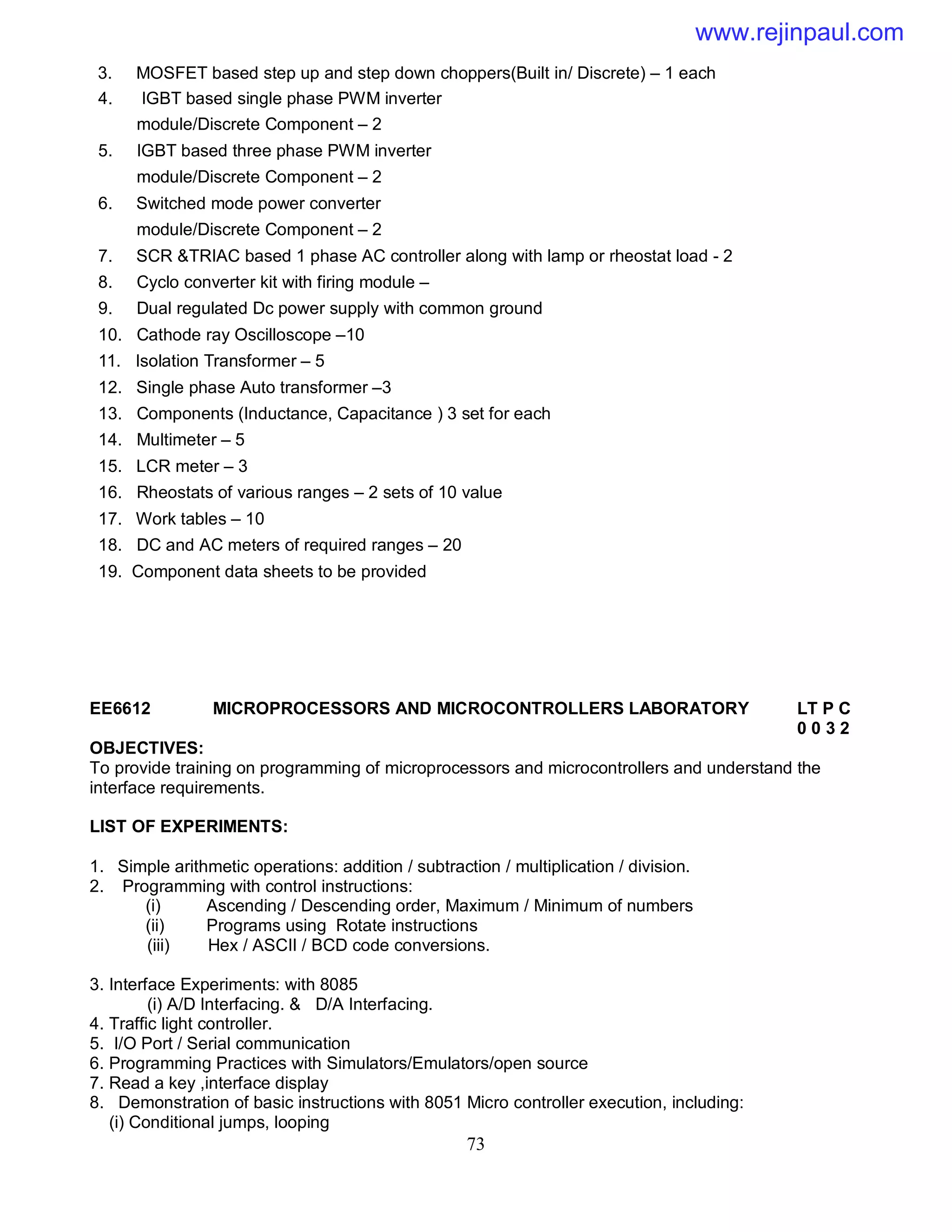 73
3. MOSFET based step up and step down choppers(Built in/ Discrete) – 1 each
4. IGBT based single phase PWM inverter
module/Discrete Component – 2
5. IGBT based three phase PWM inverter
module/Discrete Component – 2
6. Switched mode power converter
module/Discrete Component – 2
7. SCR &TRIAC based 1 phase AC controller along with lamp or rheostat load - 2
8. Cyclo converter kit with firing module –
9. Dual regulated Dc power supply with common ground
10. Cathode ray Oscilloscope –10
11. Isolation Transformer – 5
12. Single phase Auto transformer –3
13. Components (Inductance, Capacitance ) 3 set for each
14. Multimeter – 5
15. LCR meter – 3
16. Rheostats of various ranges – 2 sets of 10 value
17. Work tables – 10
18. DC and AC meters of required ranges – 20
19. Component data sheets to be provided
EE6612 MICROPROCESSORS AND MICROCONTROLLERS LABORATORY LT P C
0 0 3 2
OBJECTIVES:
To provide training on programming of microprocessors and microcontrollers and understand the
interface requirements.
LIST OF EXPERIMENTS:
1. Simple arithmetic operations: addition / subtraction / multiplication / division.
2. Programming with control instructions:
(i) Ascending / Descending order, Maximum / Minimum of numbers
(ii) Programs using Rotate instructions
(iii) Hex / ASCII / BCD code conversions.
3. Interface Experiments: with 8085
(i) A/D Interfacing. & D/A Interfacing.
4. Traffic light controller.
5. I/O Port / Serial communication
6. Programming Practices with Simulators/Emulators/open source
7. Read a key ,interface display
8. Demonstration of basic instructions with 8051 Micro controller execution, including:
(i) Conditional jumps, looping
www.rejinpaul.com
 