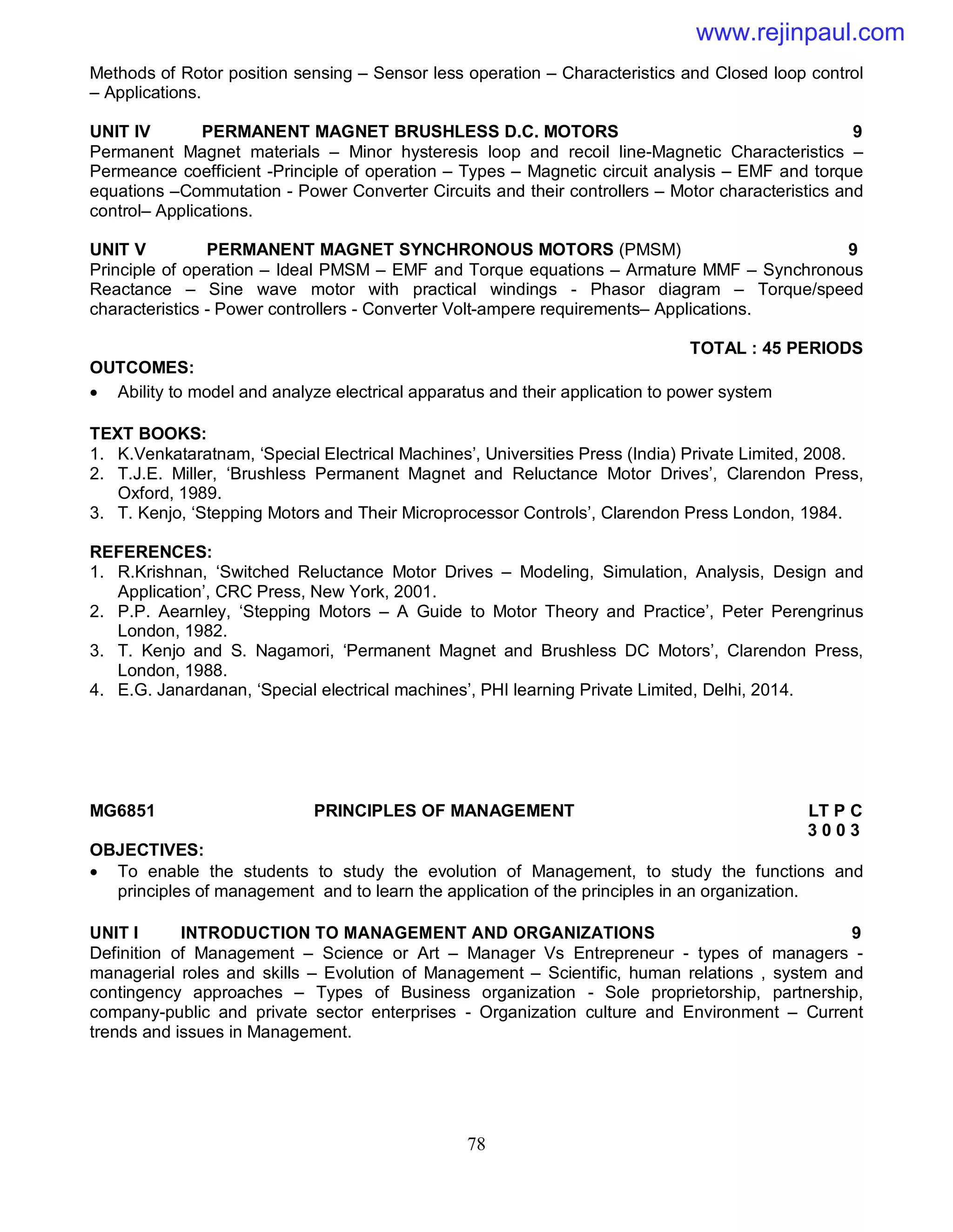 78
Methods of Rotor position sensing – Sensor less operation – Characteristics and Closed loop control
– Applications.
UNIT IV PERMANENT MAGNET BRUSHLESS D.C. MOTORS 9
Permanent Magnet materials – Minor hysteresis loop and recoil line-Magnetic Characteristics –
Permeance coefficient -Principle of operation – Types – Magnetic circuit analysis – EMF and torque
equations –Commutation - Power Converter Circuits and their controllers – Motor characteristics and
control– Applications.
UNIT V PERMANENT MAGNET SYNCHRONOUS MOTORS (PMSM) 9
Principle of operation – Ideal PMSM – EMF and Torque equations – Armature MMF – Synchronous
Reactance – Sine wave motor with practical windings - Phasor diagram – Torque/speed
characteristics - Power controllers - Converter Volt-ampere requirements– Applications.
TOTAL : 45 PERIODS
OUTCOMES:
 Ability to model and analyze electrical apparatus and their application to power system
TEXT BOOKS:
1. K.Venkataratnam, ‘Special Electrical Machines’, Universities Press (India) Private Limited, 2008.
2. T.J.E. Miller, ‘Brushless Permanent Magnet and Reluctance Motor Drives’, Clarendon Press,
Oxford, 1989.
3. T. Kenjo, ‘Stepping Motors and Their Microprocessor Controls’, Clarendon Press London, 1984.
REFERENCES:
1. R.Krishnan, ‘Switched Reluctance Motor Drives – Modeling, Simulation, Analysis, Design and
Application’, CRC Press, New York, 2001.
2. P.P. Aearnley, ‘Stepping Motors – A Guide to Motor Theory and Practice’, Peter Perengrinus
London, 1982.
3. T. Kenjo and S. Nagamori, ‘Permanent Magnet and Brushless DC Motors’, Clarendon Press,
London, 1988.
4. E.G. Janardanan, ‘Special electrical machines’, PHI learning Private Limited, Delhi, 2014.
MG6851 PRINCIPLES OF MANAGEMENT LT P C
3 0 0 3
OBJECTIVES:
 To enable the students to study the evolution of Management, to study the functions and
principles of management and to learn the application of the principles in an organization.
UNIT I INTRODUCTION TO MANAGEMENT AND ORGANIZATIONS 9
Definition of Management – Science or Art – Manager Vs Entrepreneur - types of managers -
managerial roles and skills – Evolution of Management – Scientific, human relations , system and
contingency approaches – Types of Business organization - Sole proprietorship, partnership,
company-public and private sector enterprises - Organization culture and Environment – Current
trends and issues in Management.
www.rejinpaul.com
 
