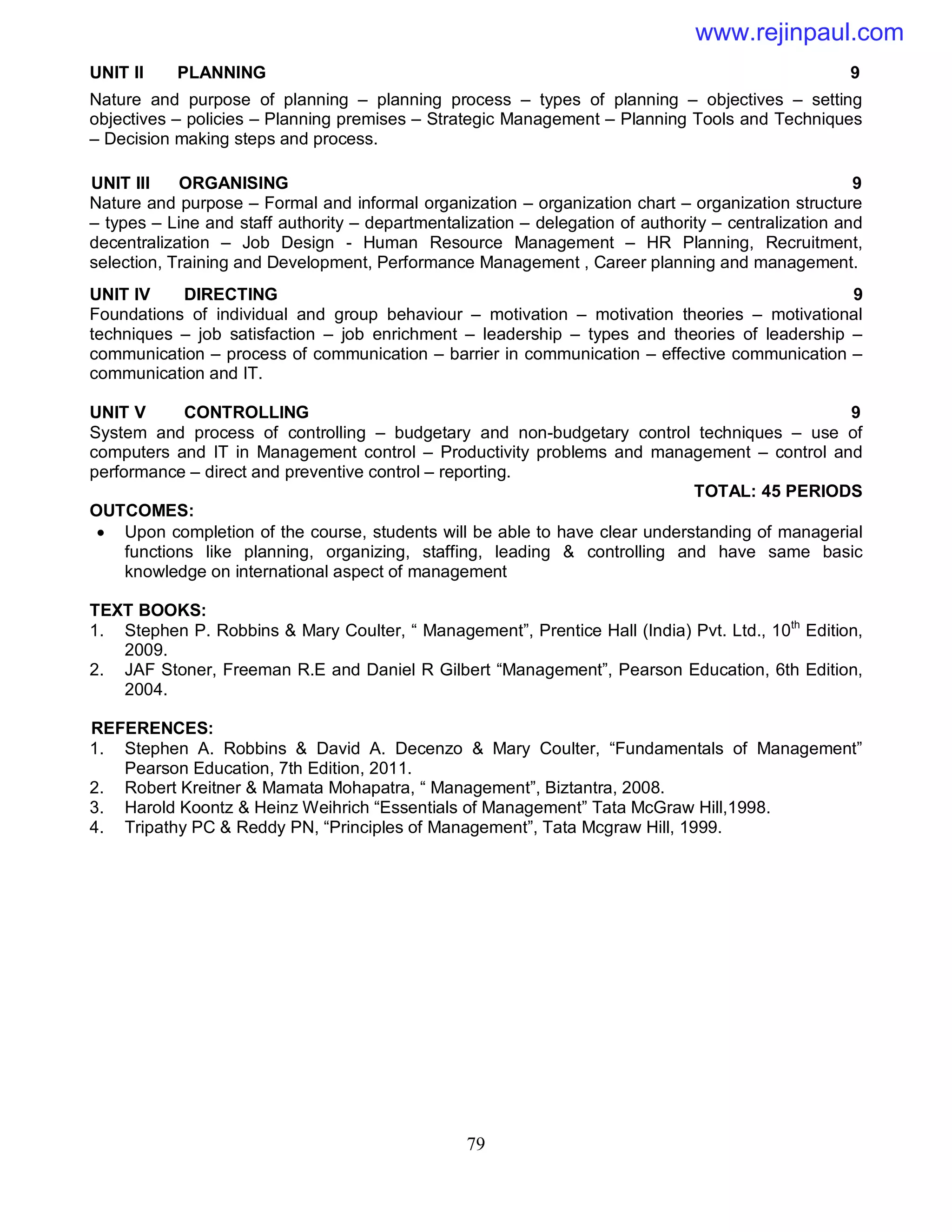 79
UNIT II PLANNING 9
Nature and purpose of planning – planning process – types of planning – objectives – setting
objectives – policies – Planning premises – Strategic Management – Planning Tools and Techniques
– Decision making steps and process.
UNIT III ORGANISING 9
Nature and purpose – Formal and informal organization – organization chart – organization structure
– types – Line and staff authority – departmentalization – delegation of authority – centralization and
decentralization – Job Design - Human Resource Management – HR Planning, Recruitment,
selection, Training and Development, Performance Management , Career planning and management.
UNIT IV DIRECTING 9
Foundations of individual and group behaviour – motivation – motivation theories – motivational
techniques – job satisfaction – job enrichment – leadership – types and theories of leadership –
communication – process of communication – barrier in communication – effective communication –
communication and IT.
UNIT V CONTROLLING 9
System and process of controlling – budgetary and non-budgetary control techniques – use of
computers and IT in Management control – Productivity problems and management – control and
performance – direct and preventive control – reporting.
TOTAL: 45 PERIODS
OUTCOMES:
 Upon completion of the course, students will be able to have clear understanding of managerial
functions like planning, organizing, staffing, leading & controlling and have same basic
knowledge on international aspect of management
TEXT BOOKS:
1. Stephen P. Robbins & Mary Coulter, “ Management”, Prentice Hall (India) Pvt. Ltd., 10th
Edition,
2009.
2. JAF Stoner, Freeman R.E and Daniel R Gilbert “Management”, Pearson Education, 6th Edition,
2004.
REFERENCES:
1. Stephen A. Robbins & David A. Decenzo & Mary Coulter, “Fundamentals of Management”
Pearson Education, 7th Edition, 2011.
2. Robert Kreitner & Mamata Mohapatra, “ Management”, Biztantra, 2008.
3. Harold Koontz & Heinz Weihrich “Essentials of Management” Tata McGraw Hill,1998.
4. Tripathy PC & Reddy PN, “Principles of Management”, Tata Mcgraw Hill, 1999.
www.rejinpaul.com
 