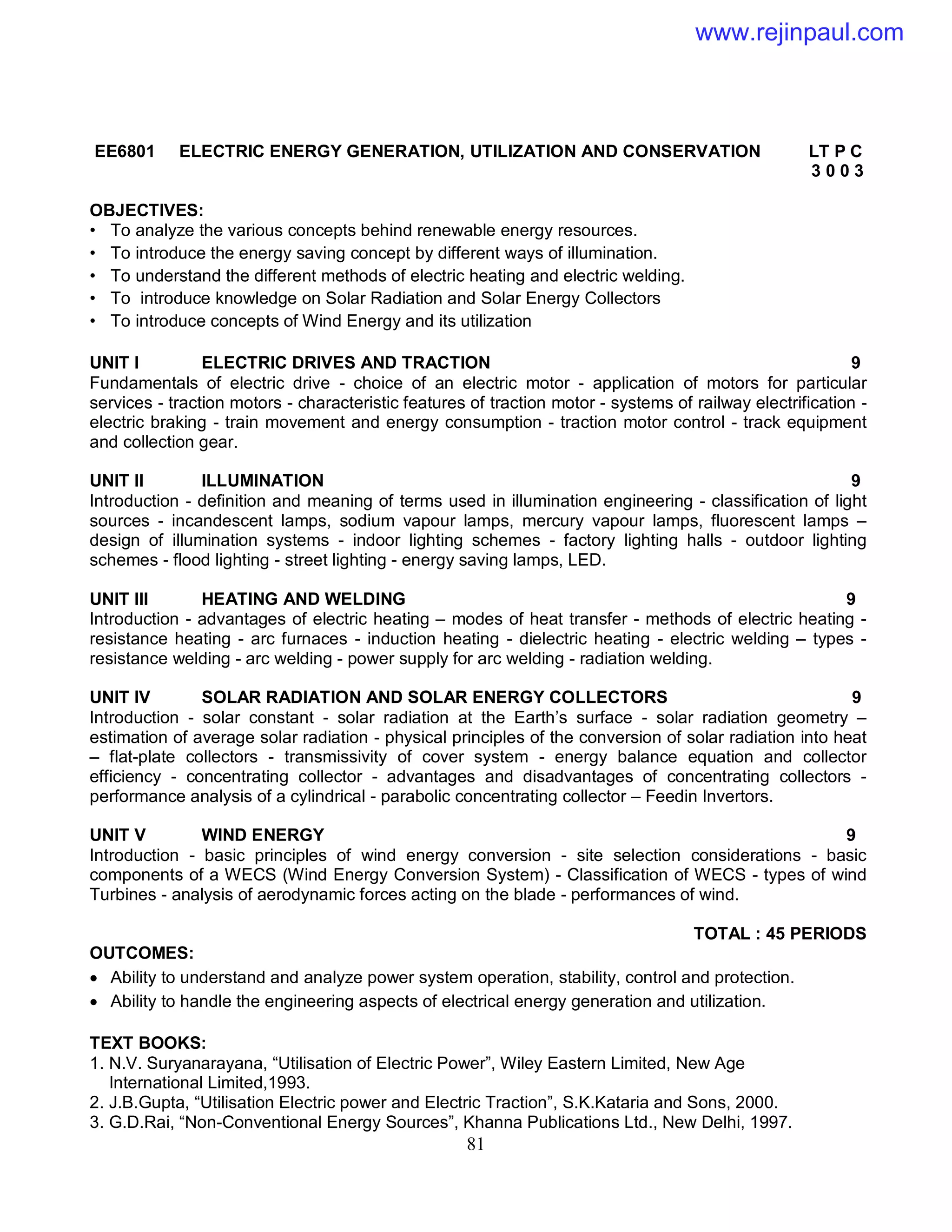81
EE6801 ELECTRIC ENERGY GENERATION, UTILIZATION AND CONSERVATION LT P C
3 0 0 3
OBJECTIVES:
• To analyze the various concepts behind renewable energy resources.
• To introduce the energy saving concept by different ways of illumination.
• To understand the different methods of electric heating and electric welding.
• To introduce knowledge on Solar Radiation and Solar Energy Collectors
• To introduce concepts of Wind Energy and its utilization
UNIT I ELECTRIC DRIVES AND TRACTION 9
Fundamentals of electric drive - choice of an electric motor - application of motors for particular
services - traction motors - characteristic features of traction motor - systems of railway electrification -
electric braking - train movement and energy consumption - traction motor control - track equipment
and collection gear.
UNIT II ILLUMINATION 9
Introduction - definition and meaning of terms used in illumination engineering - classification of light
sources - incandescent lamps, sodium vapour lamps, mercury vapour lamps, fluorescent lamps –
design of illumination systems - indoor lighting schemes - factory lighting halls - outdoor lighting
schemes - flood lighting - street lighting - energy saving lamps, LED.
UNIT III HEATING AND WELDING 9
Introduction - advantages of electric heating – modes of heat transfer - methods of electric heating -
resistance heating - arc furnaces - induction heating - dielectric heating - electric welding – types -
resistance welding - arc welding - power supply for arc welding - radiation welding.
UNIT IV SOLAR RADIATION AND SOLAR ENERGY COLLECTORS 9
Introduction - solar constant - solar radiation at the Earth’s surface - solar radiation geometry –
estimation of average solar radiation - physical principles of the conversion of solar radiation into heat
– flat-plate collectors - transmissivity of cover system - energy balance equation and collector
efficiency - concentrating collector - advantages and disadvantages of concentrating collectors -
performance analysis of a cylindrical - parabolic concentrating collector – Feedin Invertors.
UNIT V WIND ENERGY 9
Introduction - basic principles of wind energy conversion - site selection considerations - basic
components of a WECS (Wind Energy Conversion System) - Classification of WECS - types of wind
Turbines - analysis of aerodynamic forces acting on the blade - performances of wind.
TOTAL : 45 PERIODS
OUTCOMES:
 Ability to understand and analyze power system operation, stability, control and protection.
 Ability to handle the engineering aspects of electrical energy generation and utilization.
TEXT BOOKS:
1. N.V. Suryanarayana, “Utilisation of Electric Power”, Wiley Eastern Limited, New Age
International Limited,1993.
2. J.B.Gupta, “Utilisation Electric power and Electric Traction”, S.K.Kataria and Sons, 2000.
3. G.D.Rai, “Non-Conventional Energy Sources”, Khanna Publications Ltd., New Delhi, 1997.
www.rejinpaul.com
 