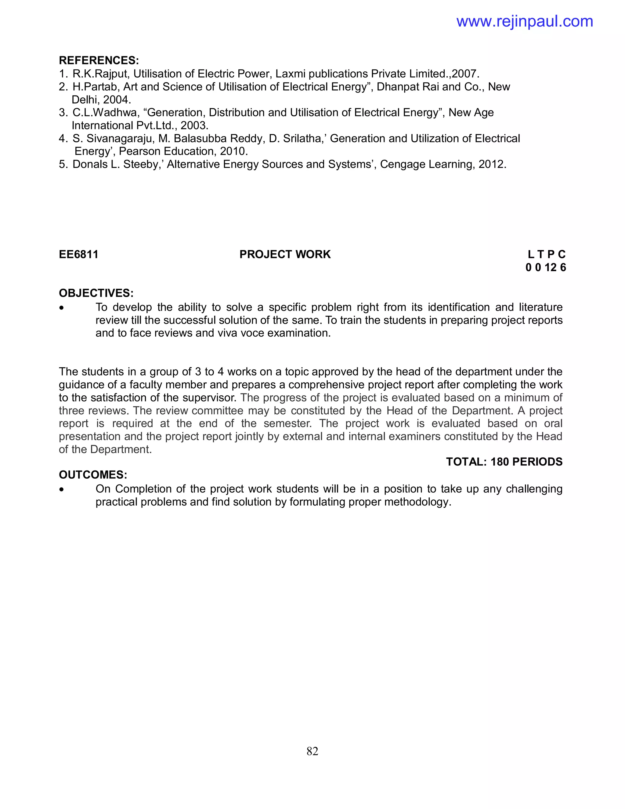 82
REFERENCES:
1. R.K.Rajput, Utilisation of Electric Power, Laxmi publications Private Limited.,2007.
2. H.Partab, Art and Science of Utilisation of Electrical Energy”, Dhanpat Rai and Co., New
Delhi, 2004.
3. C.L.Wadhwa, “Generation, Distribution and Utilisation of Electrical Energy”, New Age
International Pvt.Ltd., 2003.
4. S. Sivanagaraju, M. Balasubba Reddy, D. Srilatha,’ Generation and Utilization of Electrical
Energy’, Pearson Education, 2010.
5. Donals L. Steeby,’ Alternative Energy Sources and Systems’, Cengage Learning, 2012.
EE6811 PROJECT WORK L T P C
0 0 12 6
OBJECTIVES:
 To develop the ability to solve a specific problem right from its identification and literature
review till the successful solution of the same. To train the students in preparing project reports
and to face reviews and viva voce examination.
The students in a group of 3 to 4 works on a topic approved by the head of the department under the
guidance of a faculty member and prepares a comprehensive project report after completing the work
to the satisfaction of the supervisor. The progress of the project is evaluated based on a minimum of
three reviews. The review committee may be constituted by the Head of the Department. A project
report is required at the end of the semester. The project work is evaluated based on oral
presentation and the project report jointly by external and internal examiners constituted by the Head
of the Department.
TOTAL: 180 PERIODS
OUTCOMES:
 On Completion of the project work students will be in a position to take up any challenging
practical problems and find solution by formulating proper methodology.
www.rejinpaul.com
 