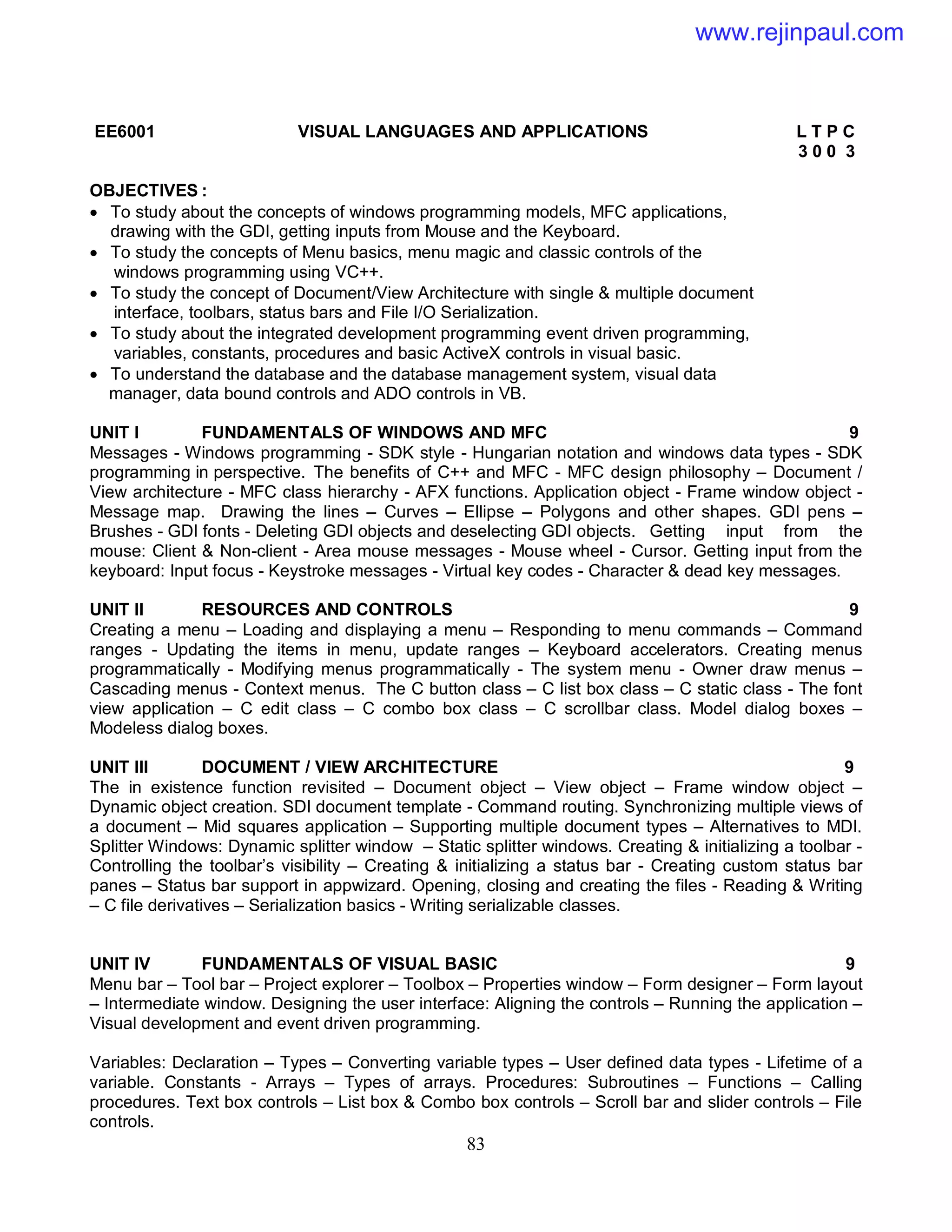 83
EE6001 VISUAL LANGUAGES AND APPLICATIONS L T P C
3 0 0 3
OBJECTIVES :
 To study about the concepts of windows programming models, MFC applications,
drawing with the GDI, getting inputs from Mouse and the Keyboard.
 To study the concepts of Menu basics, menu magic and classic controls of the
windows programming using VC++.
 To study the concept of Document/View Architecture with single & multiple document
interface, toolbars, status bars and File I/O Serialization.
 To study about the integrated development programming event driven programming,
variables, constants, procedures and basic ActiveX controls in visual basic.
 To understand the database and the database management system, visual data
manager, data bound controls and ADO controls in VB.
UNIT I FUNDAMENTALS OF WINDOWS AND MFC 9
Messages - Windows programming - SDK style - Hungarian notation and windows data types - SDK
programming in perspective. The benefits of C++ and MFC - MFC design philosophy – Document /
View architecture - MFC class hierarchy - AFX functions. Application object - Frame window object -
Message map. Drawing the lines – Curves – Ellipse – Polygons and other shapes. GDI pens –
Brushes - GDI fonts - Deleting GDI objects and deselecting GDI objects. Getting input from the
mouse: Client & Non-client - Area mouse messages - Mouse wheel - Cursor. Getting input from the
keyboard: Input focus - Keystroke messages - Virtual key codes - Character & dead key messages.
UNIT II RESOURCES AND CONTROLS 9
Creating a menu – Loading and displaying a menu – Responding to menu commands – Command
ranges - Updating the items in menu, update ranges – Keyboard accelerators. Creating menus
programmatically - Modifying menus programmatically - The system menu - Owner draw menus –
Cascading menus - Context menus. The C button class – C list box class – C static class - The font
view application – C edit class – C combo box class – C scrollbar class. Model dialog boxes –
Modeless dialog boxes.
UNIT III DOCUMENT / VIEW ARCHITECTURE 9
The in existence function revisited – Document object – View object – Frame window object –
Dynamic object creation. SDI document template - Command routing. Synchronizing multiple views of
a document – Mid squares application – Supporting multiple document types – Alternatives to MDI.
Splitter Windows: Dynamic splitter window – Static splitter windows. Creating & initializing a toolbar -
Controlling the toolbar’s visibility – Creating & initializing a status bar - Creating custom status bar
panes – Status bar support in appwizard. Opening, closing and creating the files - Reading & Writing
– C file derivatives – Serialization basics - Writing serializable classes.
UNIT IV FUNDAMENTALS OF VISUAL BASIC 9
Menu bar – Tool bar – Project explorer – Toolbox – Properties window – Form designer – Form layout
– Intermediate window. Designing the user interface: Aligning the controls – Running the application –
Visual development and event driven programming.
Variables: Declaration – Types – Converting variable types – User defined data types - Lifetime of a
variable. Constants - Arrays – Types of arrays. Procedures: Subroutines – Functions – Calling
procedures. Text box controls – List box & Combo box controls – Scroll bar and slider controls – File
controls.
www.rejinpaul.com
 